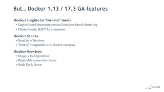 But… Docker 1.13 / 17.3 GA features
Docker Engine in “Swarm” mode
• Engine based clustering versus Container based clustering
• Master based, RAFT for consensus
Docker Stacks
• Bundles of Services
• “Sort of” compatible with docker-compose
Docker Services
• Image + Configuration
• Replicable across the cluster
• Scale Up & Down
 