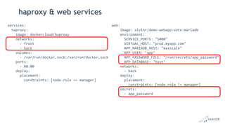 haproxy & web services
services:
haproxy:
image: dockercloud/haproxy
networks:
- front
- back
volumes:
- /var/run/docker.sock:/var/run/docker.sock
ports:
- 80:80
deploy:
placement:
constraints: [node.role == manager]
web:
image: alvinr/demo-webapp-vote:mariadb
environment:
SERVICE_PORTS: "5000"
VIRTUAL_HOST: "prod.myapp.com"
APP_MARIADB_HOST: "maxscale"
APP_USER: "app"
APP_PASSWORD_FILE: "/run/secrets/app_password"
APP_DATABASE: "test"
networks:
- back
deploy:
placement:
constraints: [node.role != manager]
secrets:
- app_password
 