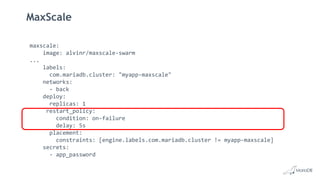 MaxScale
maxscale:
image: alvinr/maxscale-swarm
...
labels:
com.mariadb.cluster: "myapp-maxscale"
networks:
- back
deploy:
replicas: 1
restart_policy:
condition: on-failure
delay: 5s
placement:
constraints: [engine.labels.com.mariadb.cluster != myapp-maxscale]
secrets:
- app_password
 
