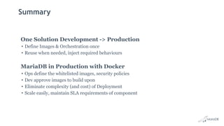 Summary
One Solution Development -> Production
• Define Images & Orchestration once
• Reuse when needed, inject required behaviours
MariaDB in Production with Docker
• Ops define the whitelisted images, security policies
• Dev approve images to build upon
• Eliminate complexity (and cost) of Deployment
• Scale easily, maintain SLA requirements of component
 
