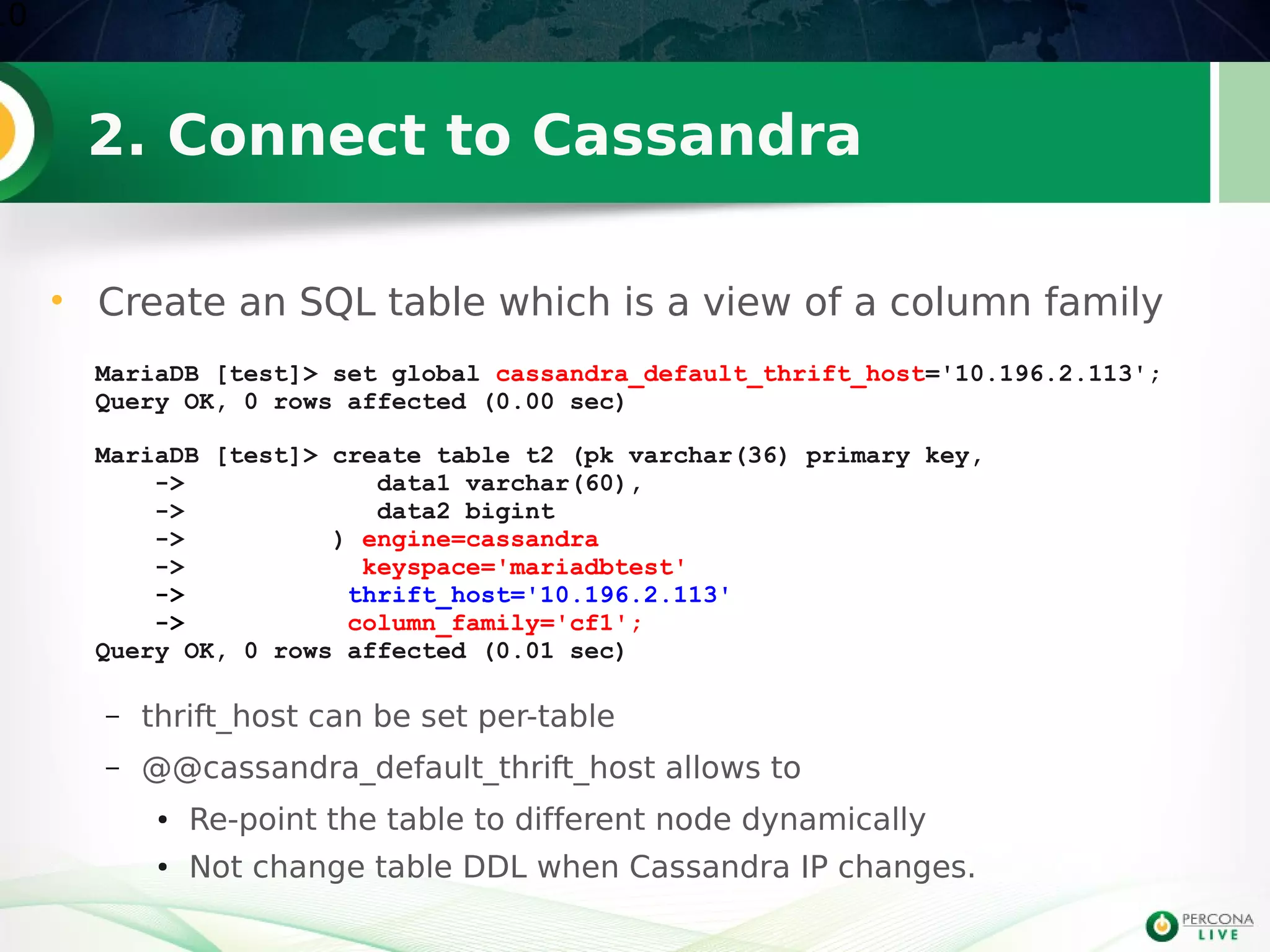2. Connect to Cassandra
• Create an SQL table which is a view of a column family
10
MariaDB [test]> set global cassandra_default_thrift_host='10.196.2.113';
Query OK, 0 rows affected (0.00 sec)
MariaDB [test]> create table t2 (pk varchar(36) primary key,
-> data1 varchar(60),
-> data2 bigint
-> ) engine=cassandra
-> keyspace='mariadbtest'
-> thrift_host='10.196.2.113'
-> column_family='cf1';
Query OK, 0 rows affected (0.01 sec)
– thrift_host can be set per-table
– @@cassandra_default_thrift_host allows to
● Re-point the table to different node dynamically
● Not change table DDL when Cassandra IP changes.
 