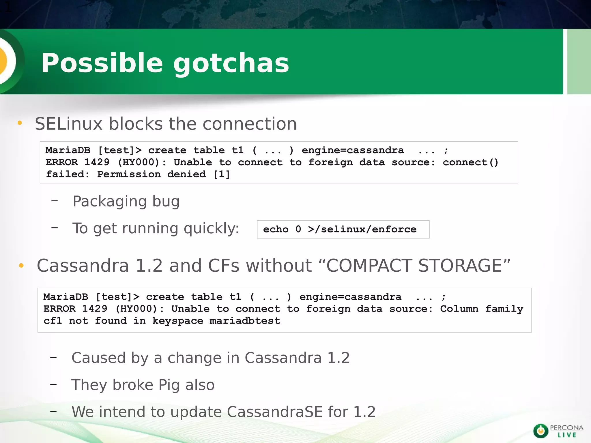 Possible gotchas
11
• SELinux blocks the connection
MariaDB [test]> create table t1 ( ... ) engine=cassandra ... ;
ERROR 1429 (HY000): Unable to connect to foreign data source: connect()
failed: Permission denied [1]
MariaDB [test]> create table t1 ( ... ) engine=cassandra ... ;
ERROR 1429 (HY000): Unable to connect to foreign data source: Column family
cf1 not found in keyspace mariadbtest
• Cassandra 1.2 and CFs without “COMPACT STORAGE”
– Packaging bug
– To get running quickly: echo 0 >/selinux/enforce
– Caused by a change in Cassandra 1.2
– They broke Pig also
– We intend to update CassandraSE for 1.2
 