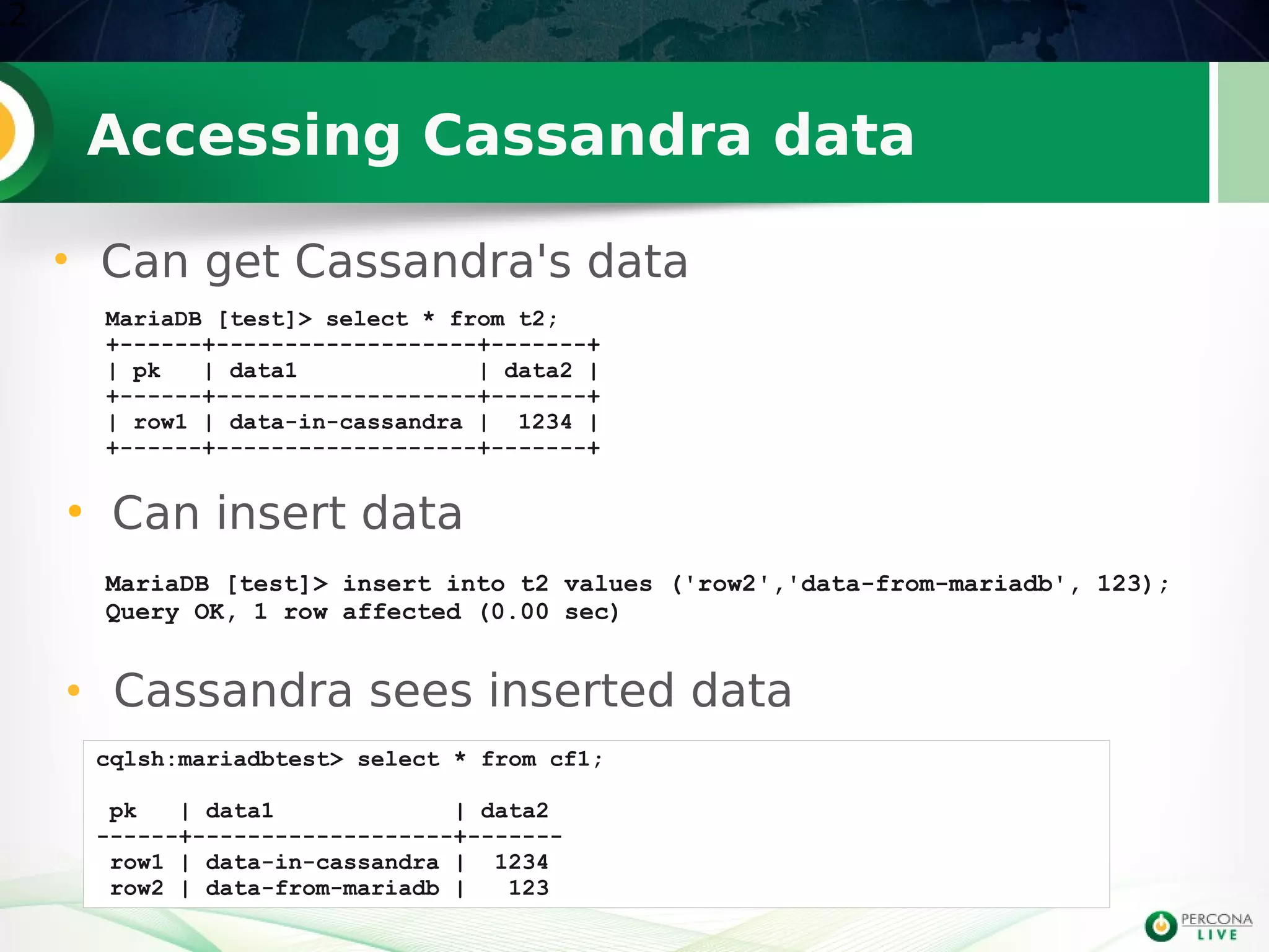 Accessing Cassandra data
●
Can insert data
12
MariaDB [test]> insert into t2 values ('row2','data-from-mariadb', 123);
Query OK, 1 row affected (0.00 sec)
cqlsh:mariadbtest> select * from cf1;
pk | data1 | data2
------+-------------------+-------
row1 | data-in-cassandra | 1234
row2 | data-from-mariadb | 123
• Cassandra sees inserted data
MariaDB [test]> select * from t2;
+------+-------------------+-------+
| pk | data1 | data2 |
+------+-------------------+-------+
| row1 | data-in-cassandra | 1234 |
+------+-------------------+-------+
• Can get Cassandra's data
 