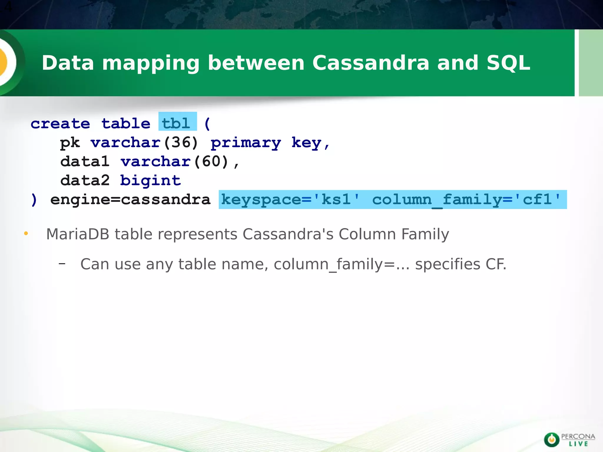 Data mapping between Cassandra and SQL
14
create table tbl (
pk varchar(36) primary key,
data1 varchar(60),
data2 bigint
) engine=cassandra keyspace='ks1' column_family='cf1'
• MariaDB table represents Cassandra's Column Family
– Can use any table name, column_family=... specifies CF.
 