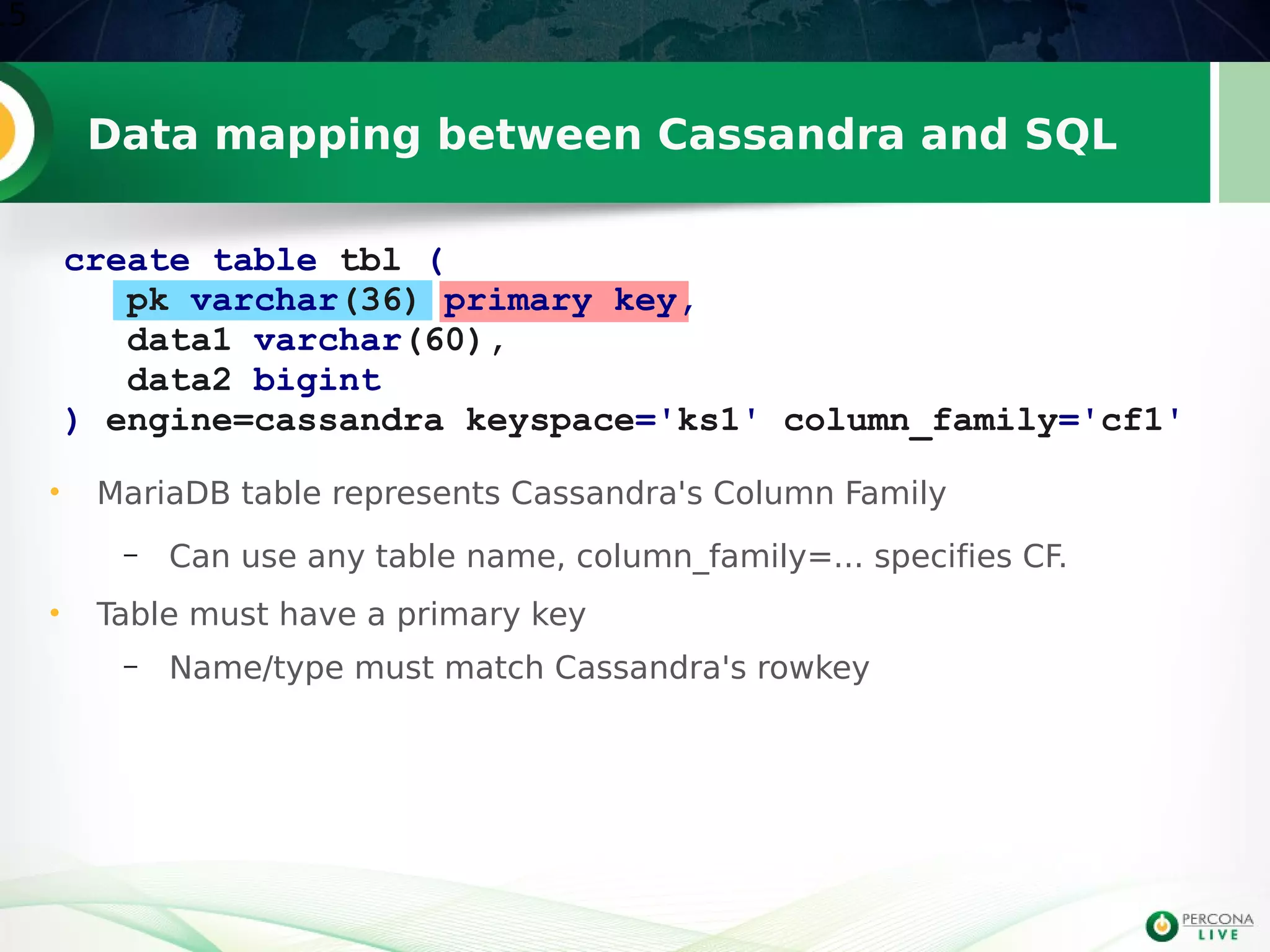 Data mapping between Cassandra and SQL
15
create table tbl (
pk varchar(36) primary key,
data1 varchar(60),
data2 bigint
) engine=cassandra keyspace='ks1' column_family='cf1'
• MariaDB table represents Cassandra's Column Family
– Can use any table name, column_family=... specifies CF.
• Table must have a primary key
– Name/type must match Cassandra's rowkey
 