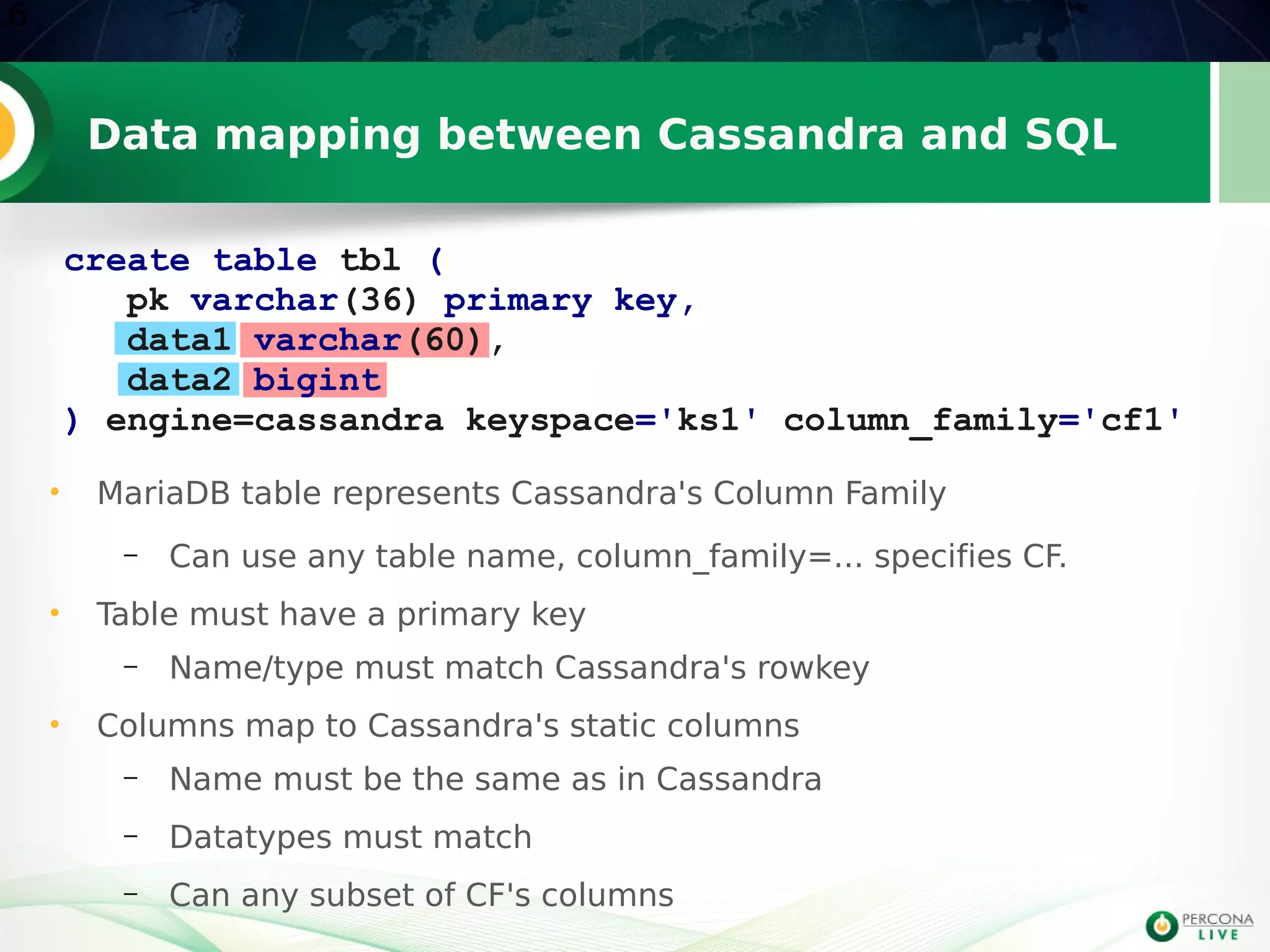 Data mapping between Cassandra and SQL
16
create table tbl (
pk varchar(36) primary key,
data1 varchar(60),
data2 bigint
) engine=cassandra keyspace='ks1' column_family='cf1'
• MariaDB table represents Cassandra's Column Family
– Can use any table name, column_family=... specifies CF.
• Table must have a primary key
– Name/type must match Cassandra's rowkey
• Columns map to Cassandra's static columns
– Name must be the same as in Cassandra
– Datatypes must match
– Can any subset of CF's columns
 