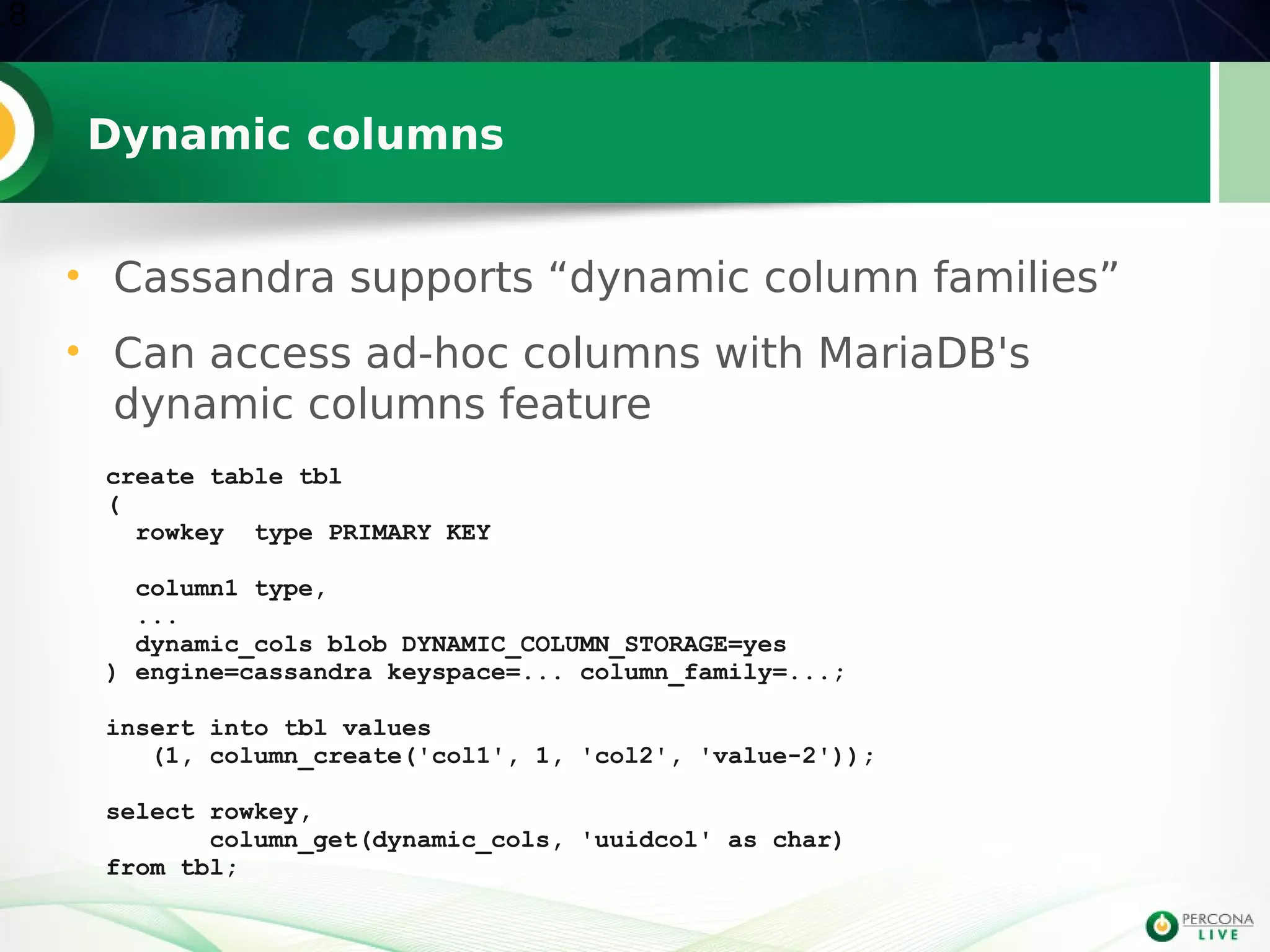 Dynamic columns
• Cassandra supports “dynamic column families”
• Can access ad-hoc columns with MariaDB's
dynamic columns feature
18
create table tbl
(
rowkey type PRIMARY KEY
column1 type,
...
dynamic_cols blob DYNAMIC_COLUMN_STORAGE=yes
) engine=cassandra keyspace=... column_family=...;
insert into tbl values
(1, column_create('col1', 1, 'col2', 'value-2'));
select rowkey,
column_get(dynamic_cols, 'uuidcol' as char)
from tbl;
 