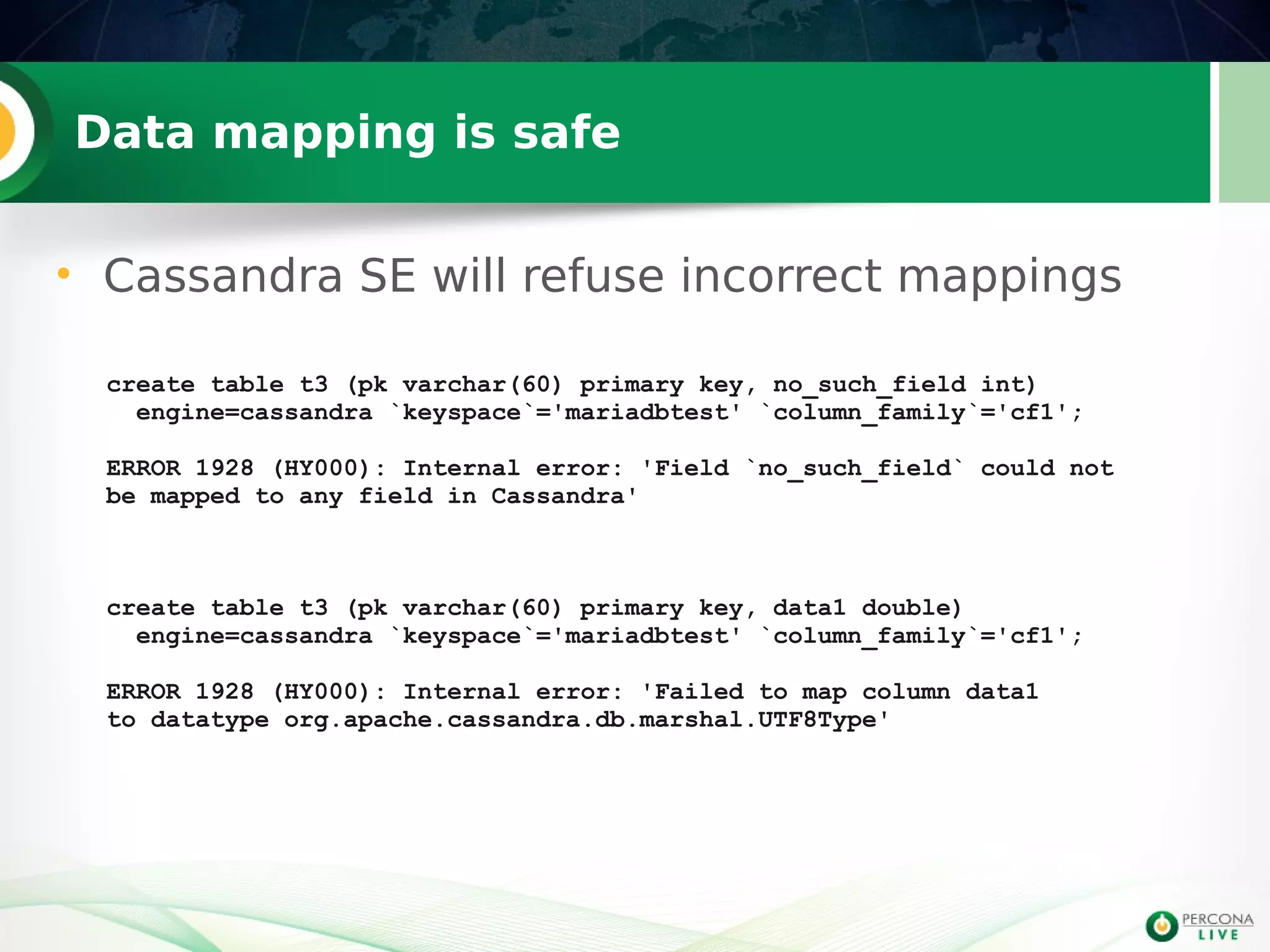 Data mapping is safe
create table t3 (pk varchar(60) primary key, no_such_field int)
engine=cassandra `keyspace`='mariadbtest' `column_family`='cf1';
ERROR 1928 (HY000): Internal error: 'Field `no_such_field` could not
be mapped to any field in Cassandra'
create table t3 (pk varchar(60) primary key, data1 double)
engine=cassandra `keyspace`='mariadbtest' `column_family`='cf1';
ERROR 1928 (HY000): Internal error: 'Failed to map column data1
to datatype org.apache.cassandra.db.marshal.UTF8Type'
• Cassandra SE will refuse incorrect mappings
 