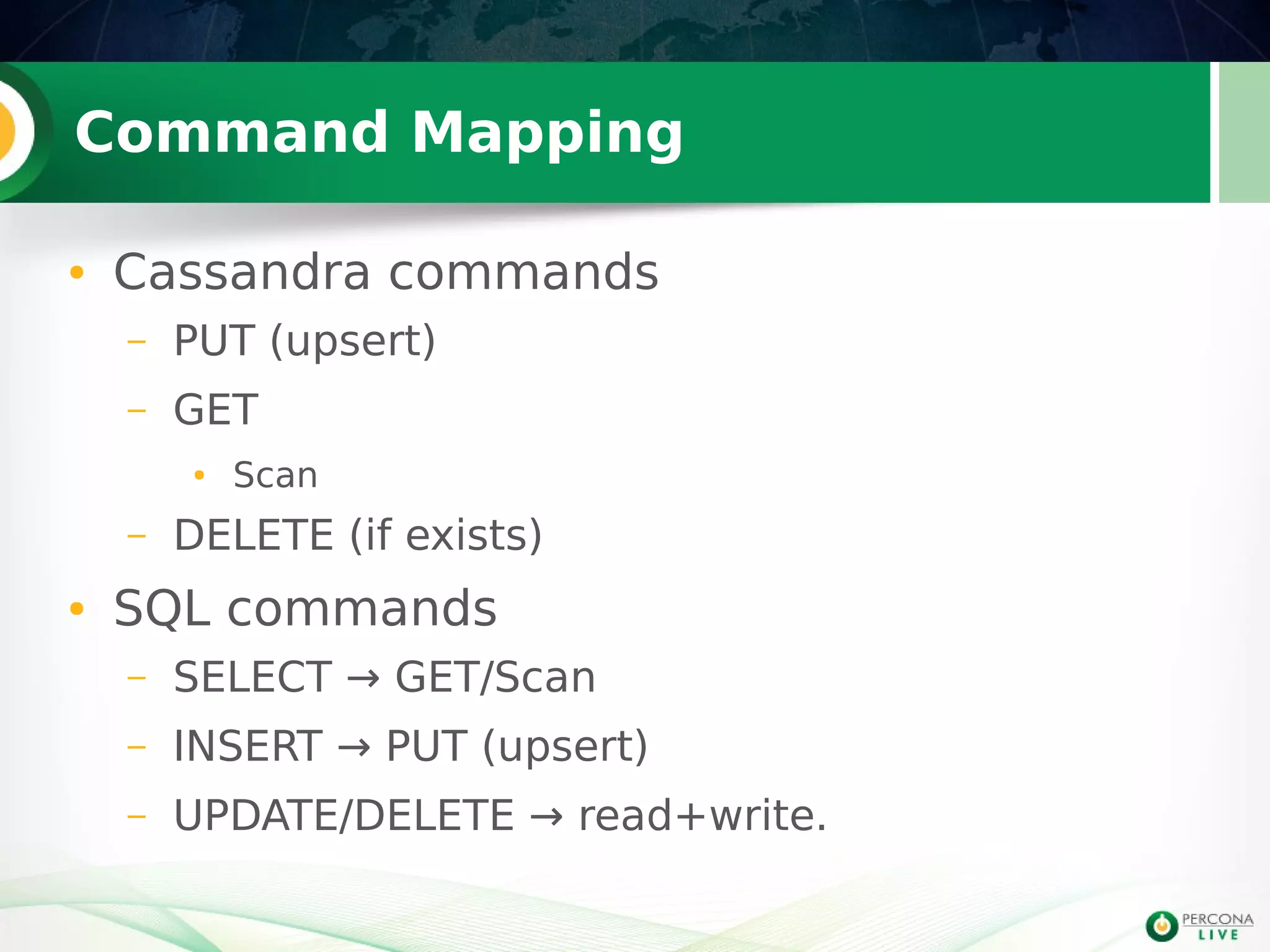 Command Mapping
● Cassandra commands
– PUT (upsert)
– GET
● Scan
– DELETE (if exists)
● SQL commands
– SELECT → GET/Scan
– INSERT → PUT (upsert)
– UPDATE/DELETE → read+write.
 