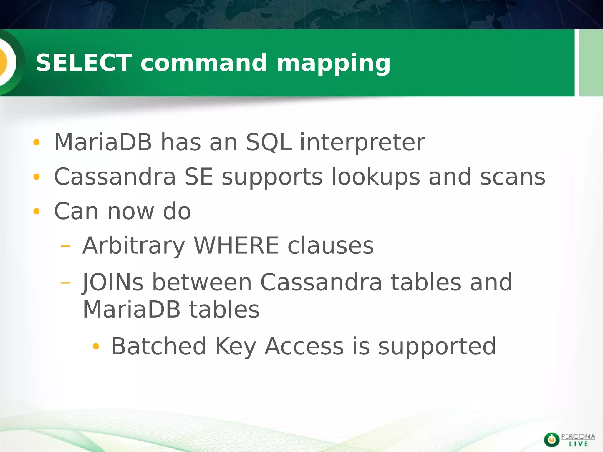 SELECT command mapping
● MariaDB has an SQL interpreter
● Cassandra SE supports lookups and scans
● Can now do
– Arbitrary WHERE clauses
– JOINs between Cassandra tables and
MariaDB tables
● Batched Key Access is supported
 