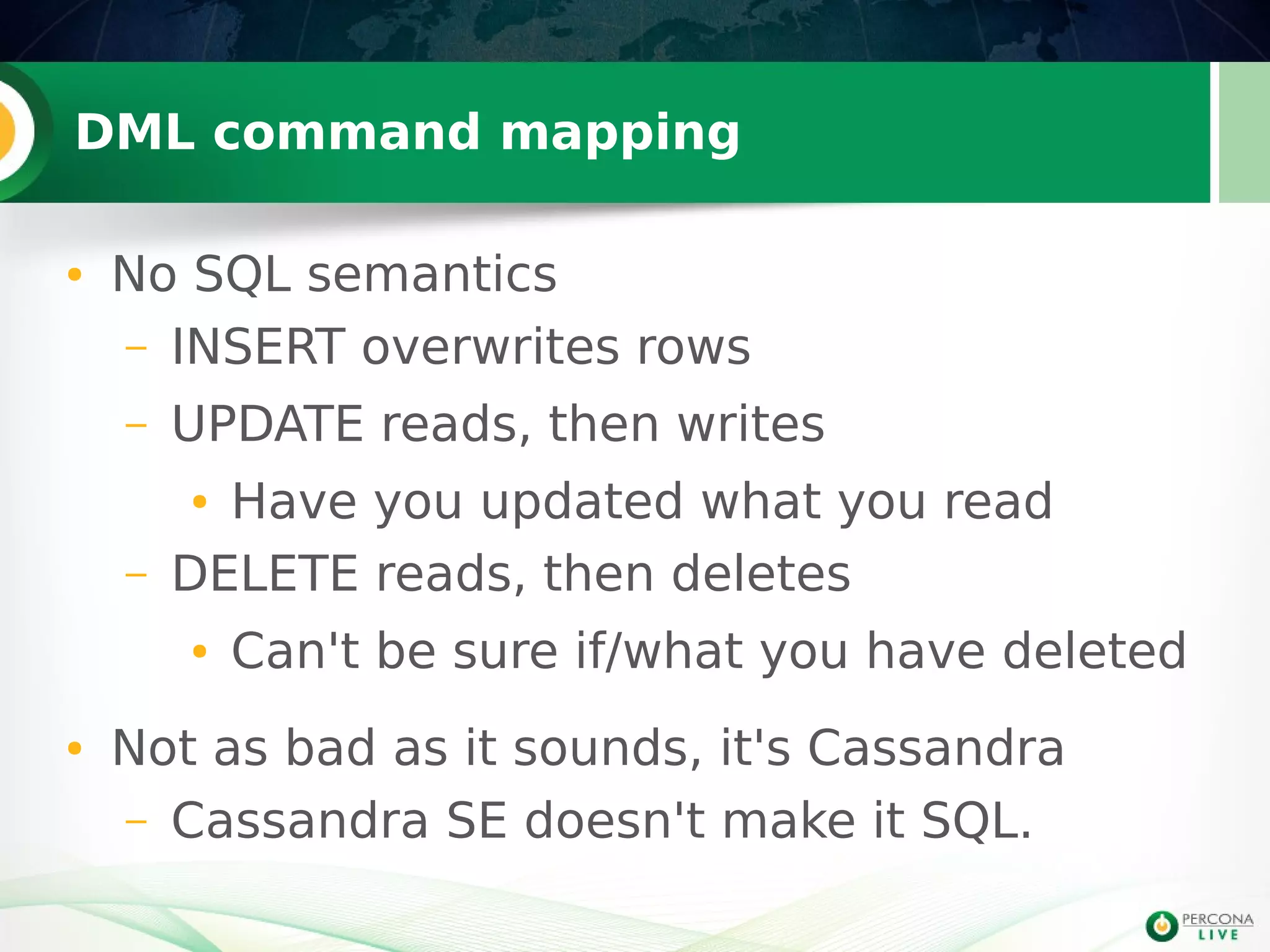DML command mapping
● No SQL semantics
– INSERT overwrites rows
– UPDATE reads, then writes
● Have you updated what you read
– DELETE reads, then deletes
● Can't be sure if/what you have deleted
● Not as bad as it sounds, it's Cassandra
– Cassandra SE doesn't make it SQL.
 