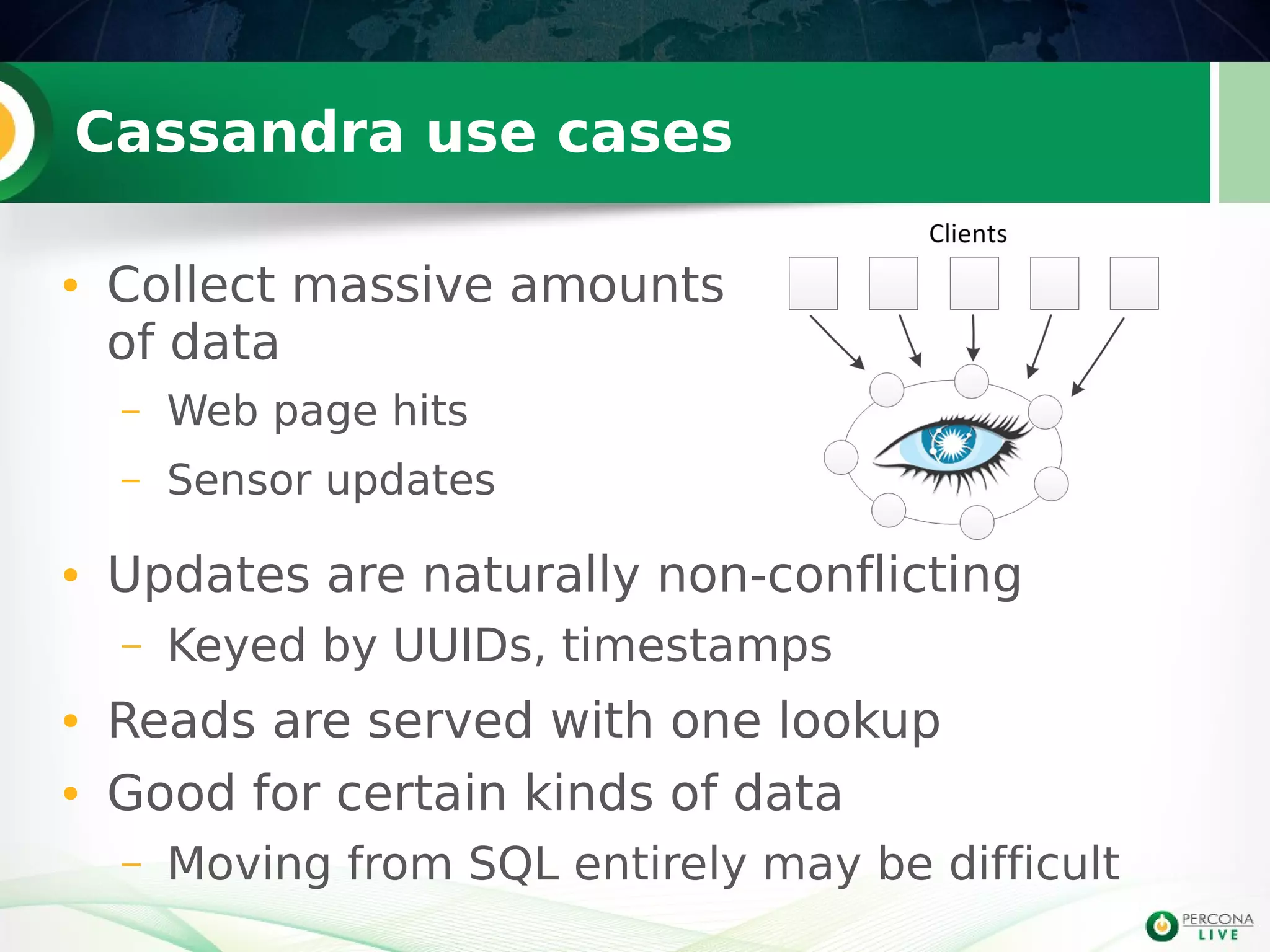 Cassandra use cases
● Collect massive amounts
of data
– Web page hits
– Sensor updates
● Updates are naturally non-conflicting
– Keyed by UUIDs, timestamps
● Reads are served with one lookup
● Good for certain kinds of data
– Moving from SQL entirely may be difficult
 