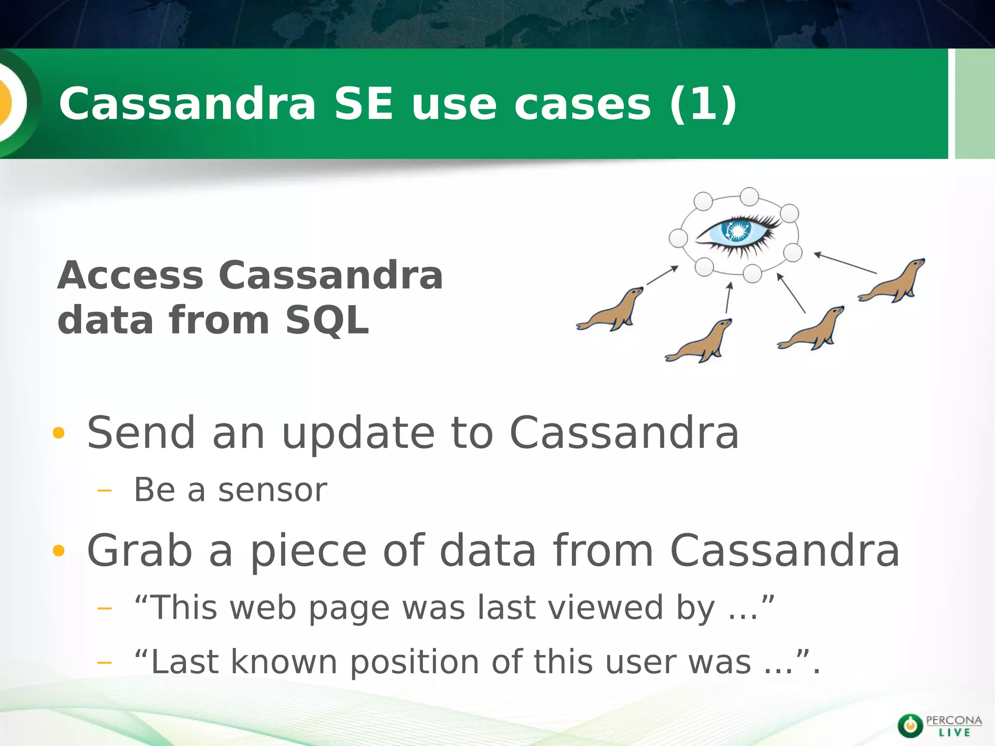 Cassandra SE use cases (1)
● Send an update to Cassandra
– Be a sensor
● Grab a piece of data from Cassandra
– “This web page was last viewed by …”
– “Last known position of this user was ...”.
Access Cassandra
data from SQL
 