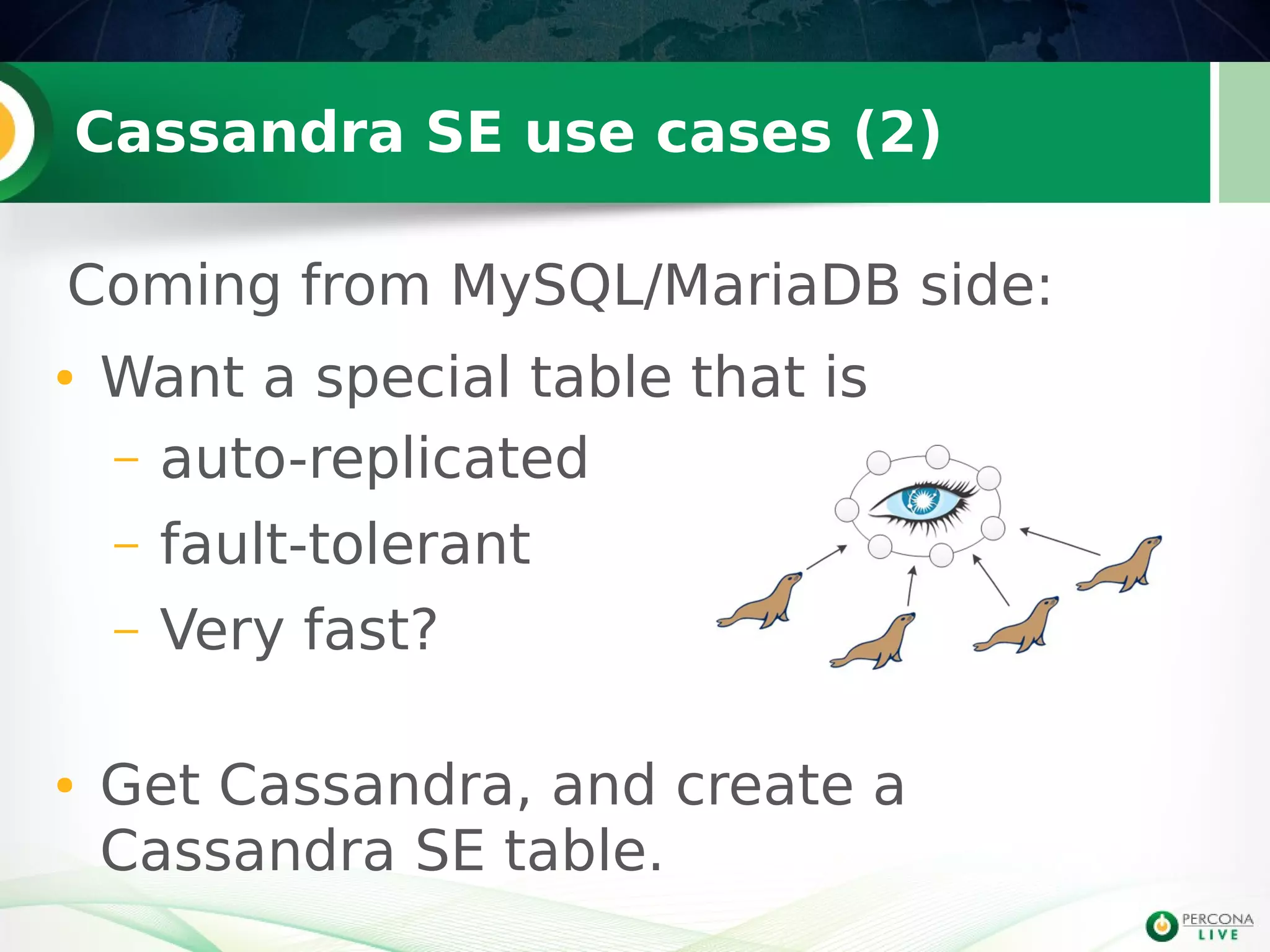 Cassandra SE use cases (2)
● Want a special table that is
– auto-replicated
– fault-tolerant
– Very fast?
● Get Cassandra, and create a
Cassandra SE table.
Coming from MySQL/MariaDB side:
 