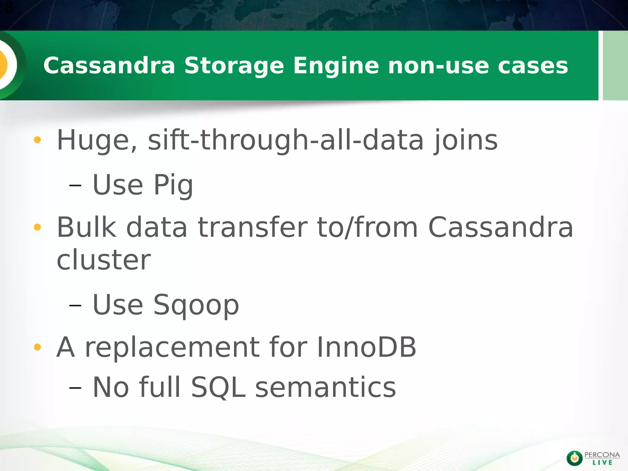 Cassandra Storage Engine non-use cases
• Huge, sift-through-all-data joins
– Use Pig
• Bulk data transfer to/from Cassandra
cluster
– Use Sqoop
• A replacement for InnoDB
– No full SQL semantics
28
 