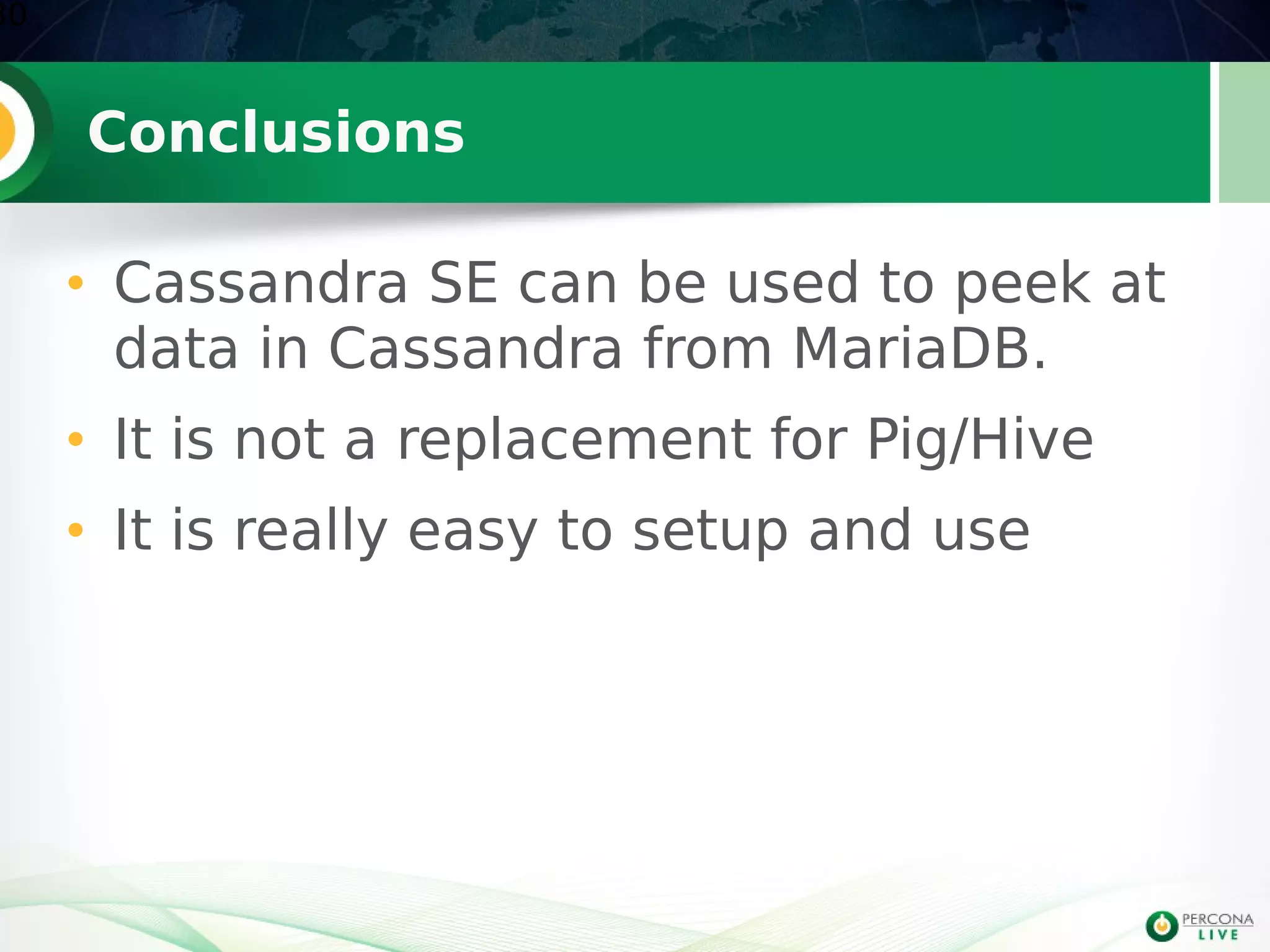 Conclusions
• Cassandra SE can be used to peek at
data in Cassandra from MariaDB.
• It is not a replacement for Pig/Hive
• It is really easy to setup and use
30
 