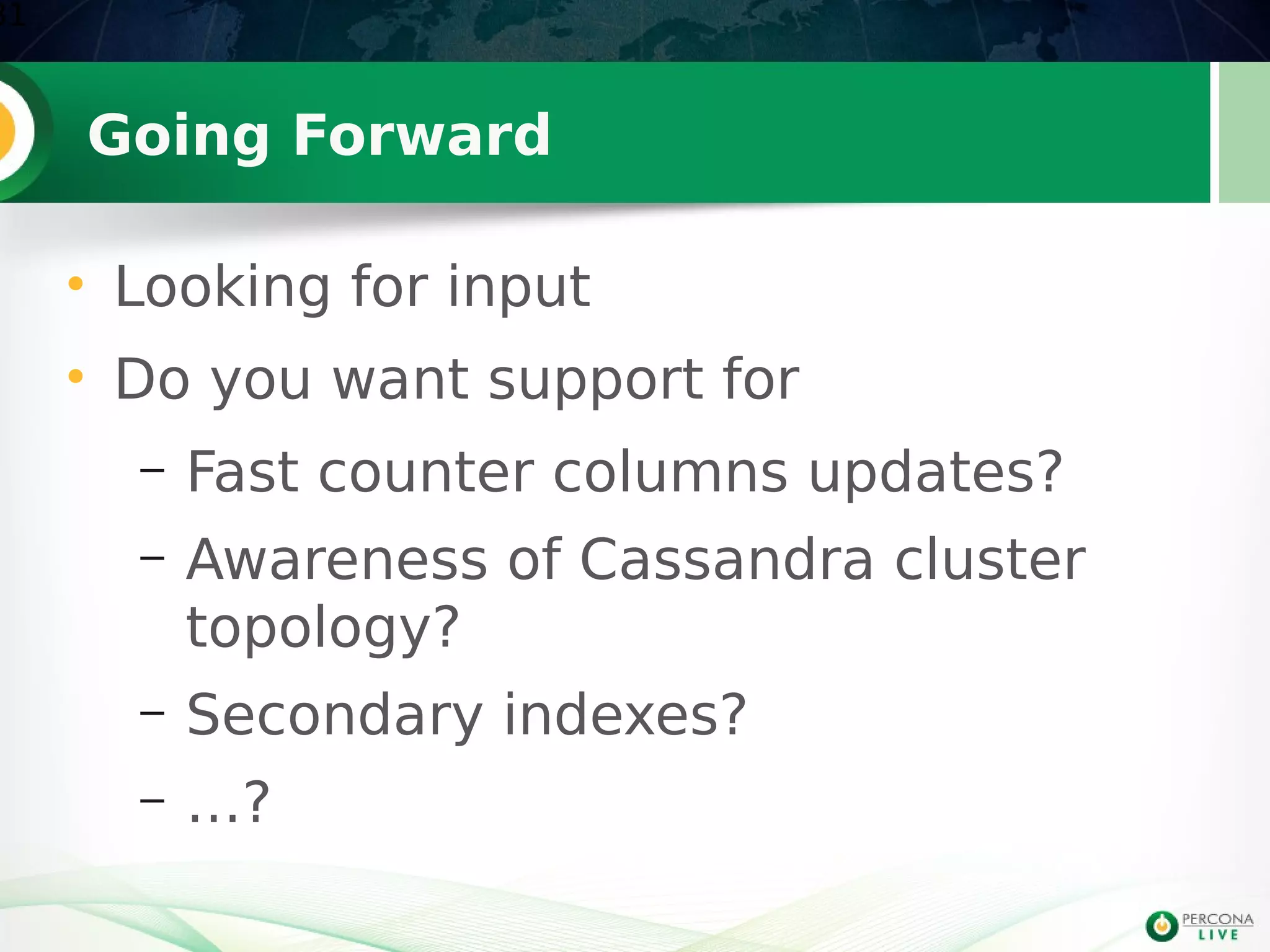Going Forward
• Looking for input
• Do you want support for
– Fast counter columns updates?
– Awareness of Cassandra cluster
topology?
– Secondary indexes?
– …?
31
 