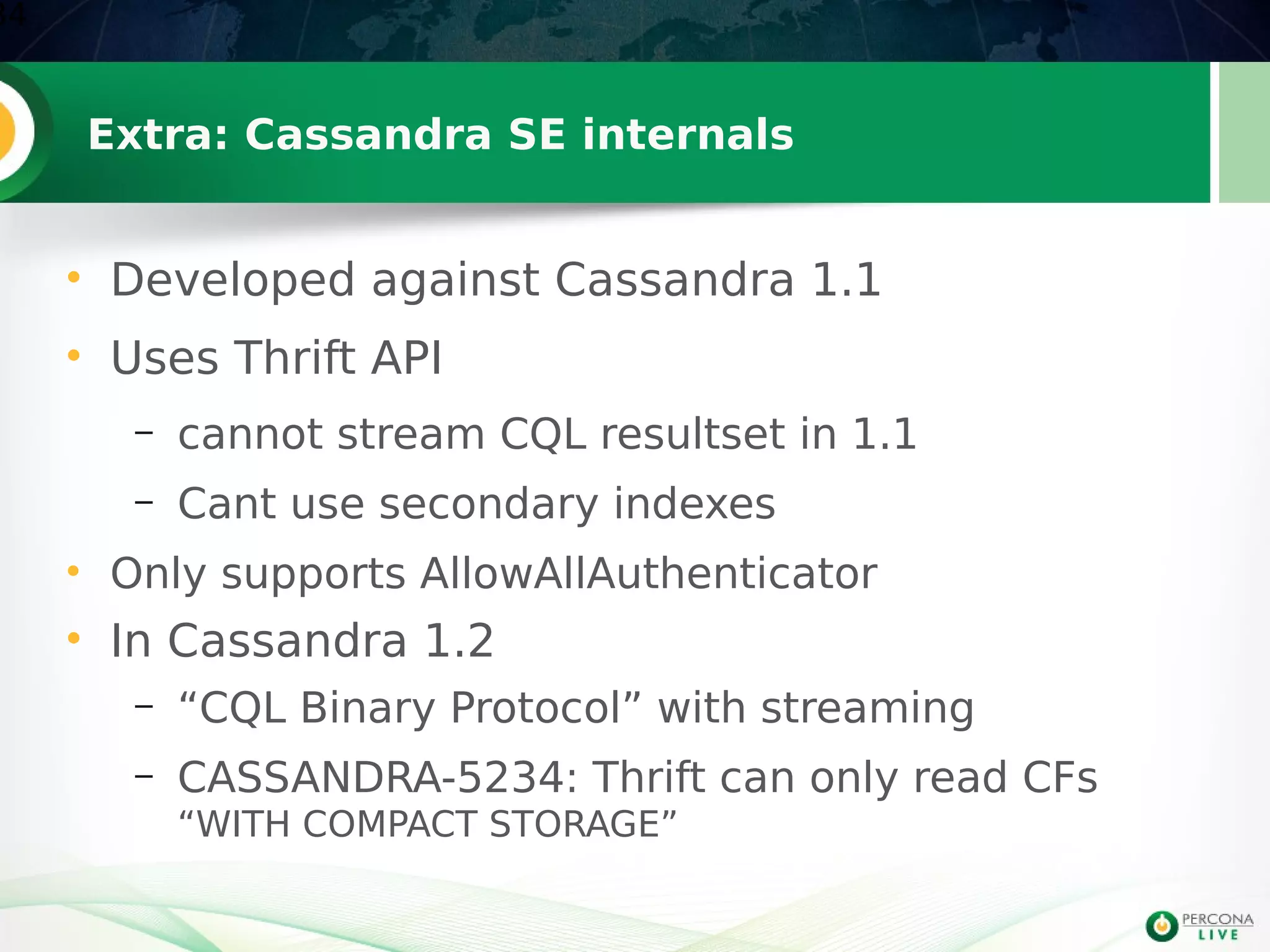 Extra: Cassandra SE internals
• Developed against Cassandra 1.1
• Uses Thrift API
– cannot stream CQL resultset in 1.1
– Cant use secondary indexes
• Only supports AllowAllAuthenticator
• In Cassandra 1.2
– “CQL Binary Protocol” with streaming
– CASSANDRA-5234: Thrift can only read CFs
“WITH COMPACT STORAGE”
34
 