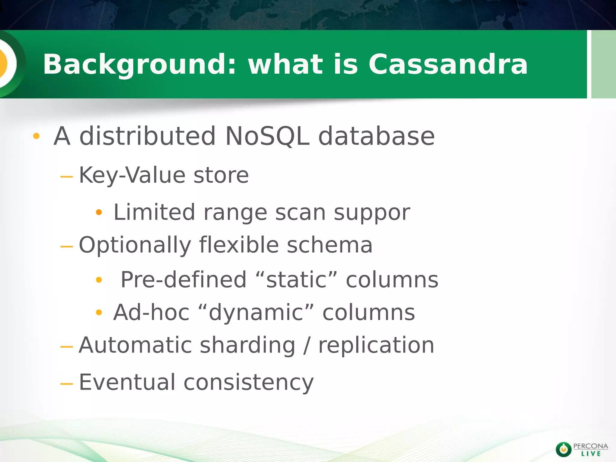 Background: what is Cassandra
• A distributed NoSQL database
– Key-Value store
● Limited range scan suppor
– Optionally flexible schema
● Pre-defined “static” columns
● Ad-hoc “dynamic” columns
– Automatic sharding / replication
– Eventual consistency
4
 