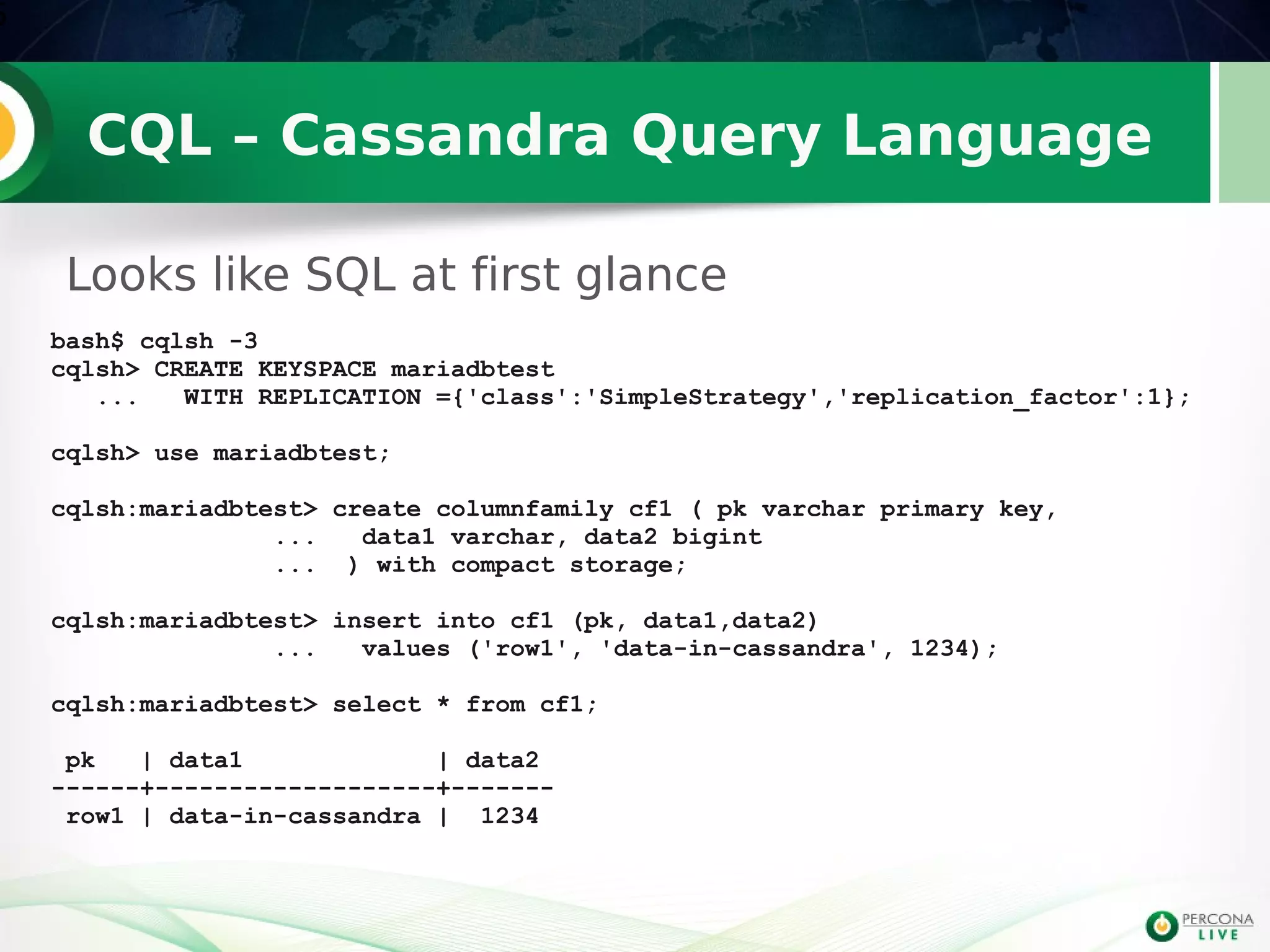 CQL – Cassandra Query Language
Looks like SQL at first glance
6
bash$ cqlsh -3
cqlsh> CREATE KEYSPACE mariadbtest
... WITH REPLICATION ={'class':'SimpleStrategy','replication_factor':1};
cqlsh> use mariadbtest;
cqlsh:mariadbtest> create columnfamily cf1 ( pk varchar primary key,
... data1 varchar, data2 bigint
... ) with compact storage;
cqlsh:mariadbtest> insert into cf1 (pk, data1,data2)
... values ('row1', 'data-in-cassandra', 1234);
cqlsh:mariadbtest> select * from cf1;
pk | data1 | data2
------+-------------------+-------
row1 | data-in-cassandra | 1234
 