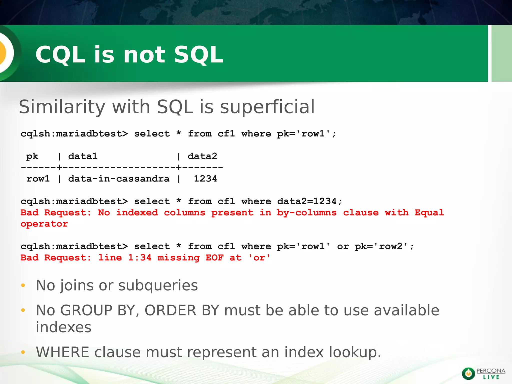 CQL is not SQL
Similarity with SQL is superficial
7
cqlsh:mariadbtest> select * from cf1 where pk='row1';
pk | data1 | data2
------+-------------------+-------
row1 | data-in-cassandra | 1234
cqlsh:mariadbtest> select * from cf1 where data2=1234;
Bad Request: No indexed columns present in by-columns clause with Equal
operator
cqlsh:mariadbtest> select * from cf1 where pk='row1' or pk='row2';
Bad Request: line 1:34 missing EOF at 'or'
• No joins or subqueries
• No GROUP BY, ORDER BY must be able to use available
indexes
• WHERE clause must represent an index lookup.
 
