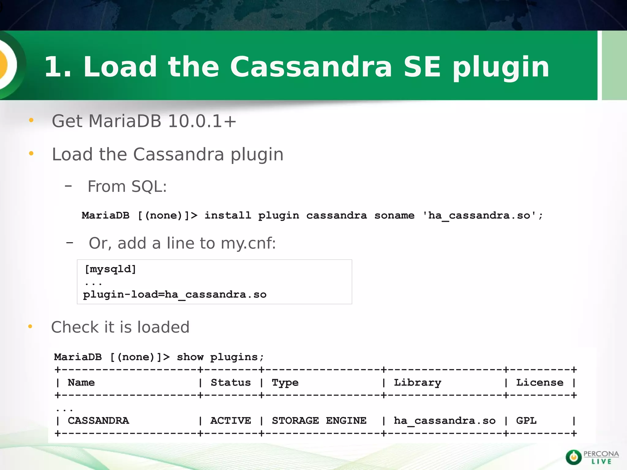 1. Load the Cassandra SE plugin
• Get MariaDB 10.0.1+
• Load the Cassandra plugin
– From SQL:
9
MariaDB [(none)]> install plugin cassandra soname 'ha_cassandra.so';
[mysqld]
...
plugin-load=ha_cassandra.so
– Or, add a line to my.cnf:
MariaDB [(none)]> show plugins;
+--------------------+--------+-----------------+-----------------+---------+
| Name | Status | Type | Library | License |
+--------------------+--------+-----------------+-----------------+---------+
...
| CASSANDRA | ACTIVE | STORAGE ENGINE | ha_cassandra.so | GPL |
+--------------------+--------+-----------------+-----------------+---------+
• Check it is loaded
 