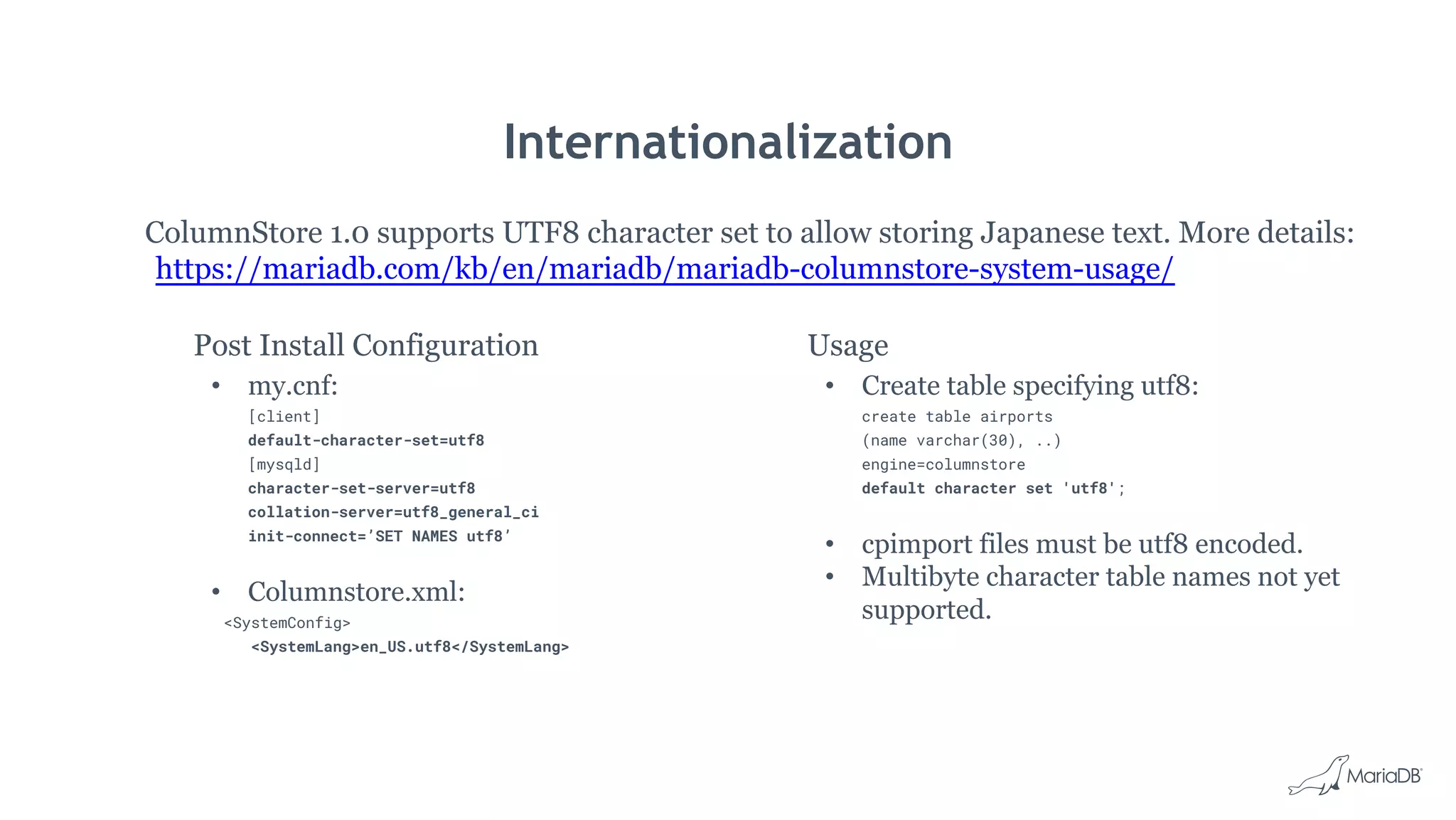 Internationalization
Post Install Configuration
• my.cnf:
[client]
default-character-set=utf8
[mysqld]
character-set-server=utf8
collation-server=utf8_general_ci
init-connect=’SET NAMES utf8’
• Columnstore.xml:
<SystemConfig>
<SystemLang>en_US.utf8</SystemLang>
Usage
• Create table specifying utf8:
create table airports
(name varchar(30), ..)
engine=columnstore
default character set 'utf8';
• cpimport files must be utf8 encoded.
• Multibyte character table names not yet
supported.
ColumnStore 1.0 supports UTF8 character set to allow storing Japanese text. More details:
https://mariadb.com/kb/en/mariadb/mariadb-columnstore-system-usage/
 