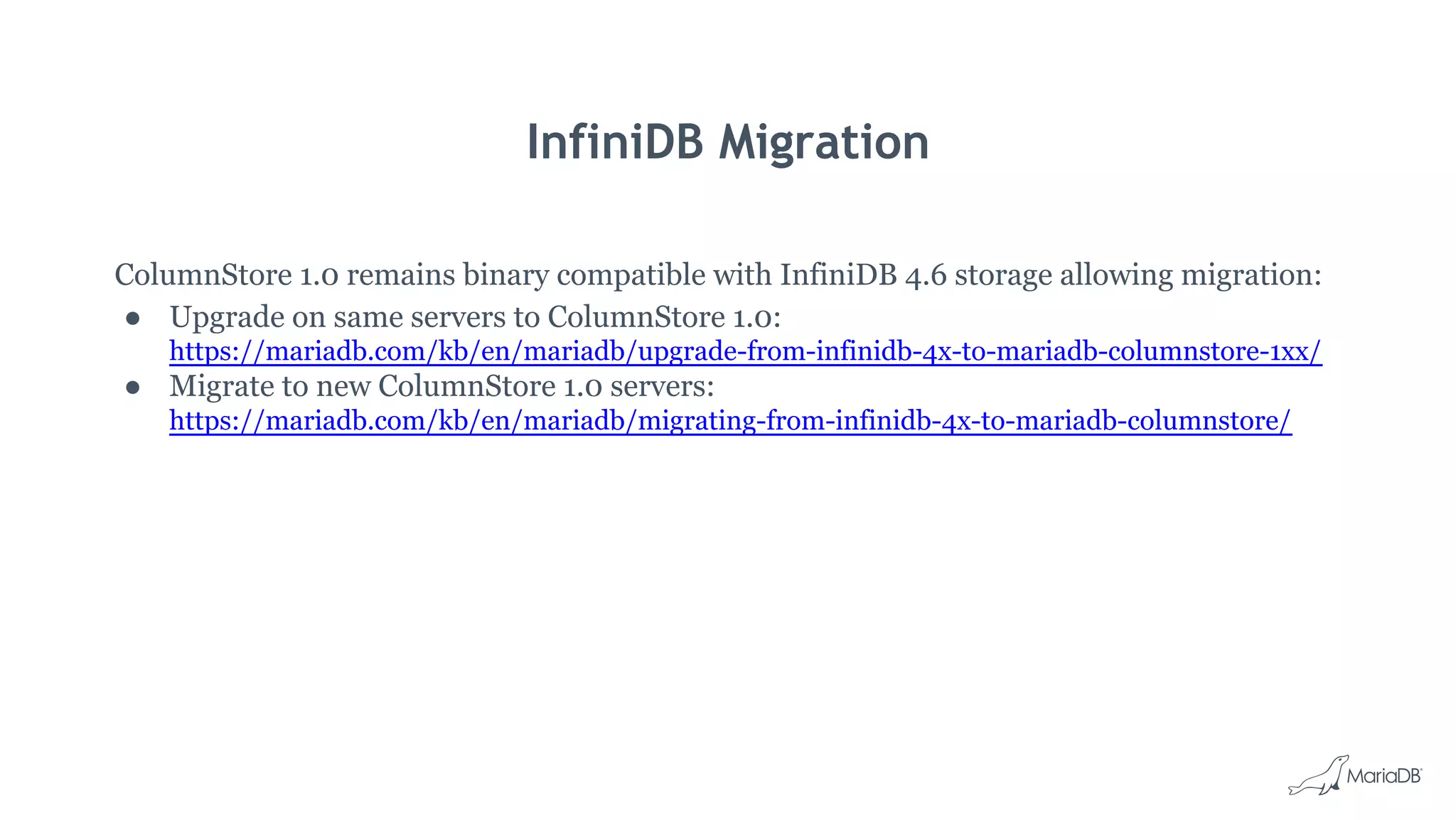 InfiniDB Migration
ColumnStore 1.0 remains binary compatible with InfiniDB 4.6 storage allowing migration:
● Upgrade on same servers to ColumnStore 1.0:
https://mariadb.com/kb/en/mariadb/upgrade-from-infinidb-4x-to-mariadb-columnstore-1xx/
● Migrate to new ColumnStore 1.0 servers:
https://mariadb.com/kb/en/mariadb/migrating-from-infinidb-4x-to-mariadb-columnstore/
 