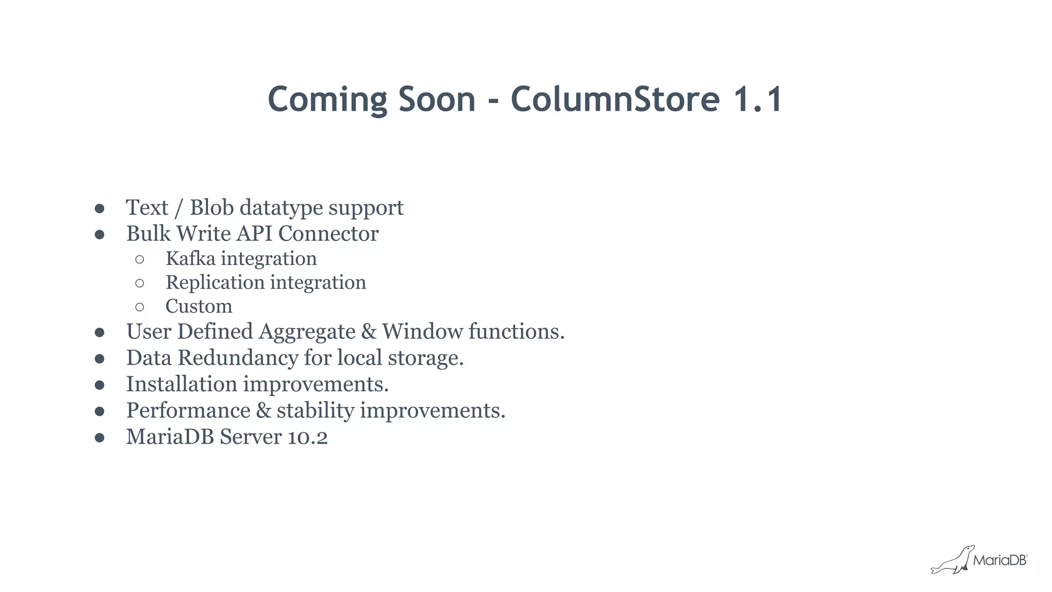 Coming Soon - ColumnStore 1.1
● Text / Blob datatype support
● Bulk Write API Connector
○ Kafka integration
○ Replication integration
○ Custom
● User Defined Aggregate & Window functions.
● Data Redundancy for local storage.
● Installation improvements.
● Performance & stability improvements.
● MariaDB Server 10.2
 