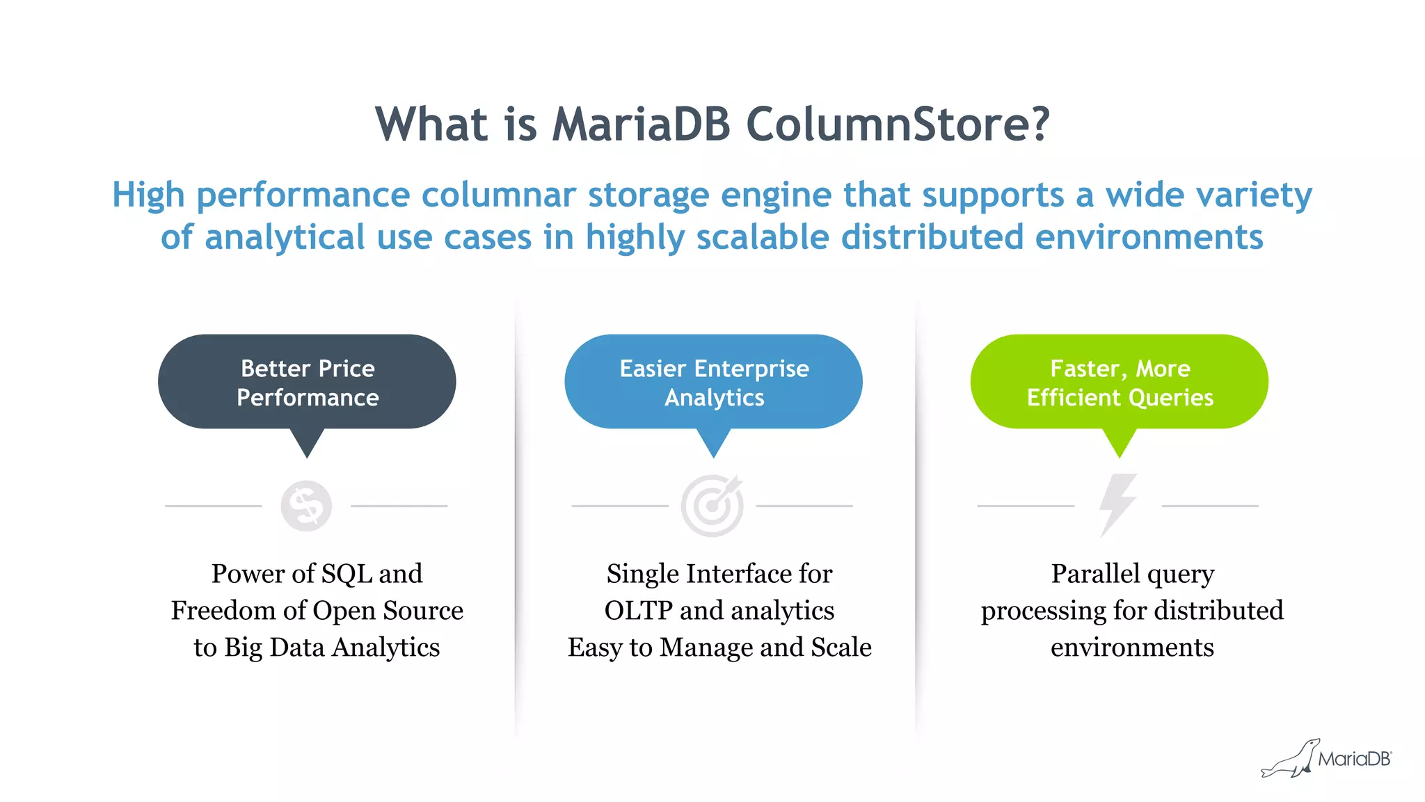 What is MariaDB ColumnStore?
High performance columnar storage engine that supports a wide variety
of analytical use cases in highly scalable distributed environments
Parallel query
processing for distributed
environments
Faster, More
Efficient Queries
Single Interface for
OLTP and analytics
Easy to Manage and Scale
Easier Enterprise
Analytics
Power of SQL and
Freedom of Open Source
to Big Data Analytics
Better Price
Performance
 