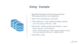Sizing - Example
• MariaDB ColumnStore 60TB uncompressed data =
6TB compressed data at 10x compression
• 2UM - 8 core 512G(based on work load)
• 6 TB compressed = 3 data volume (at 2TB per volume)
- with 1 data volume per PM node - 3PMs
• Data growth - 2TB per month, Data retention - 2 years
- Plan for 2TB X24 = 48 TB additional
- 48 TB = 4.8TB compressed ≈ 3 data volume(at 2TB per volume)
with 1 data volume per PM node - 3 additional PMs
• Total 6 PMs, 2 UMs
 