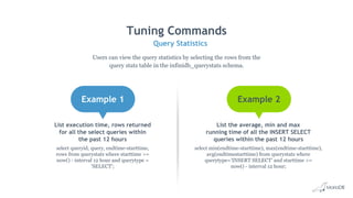 Tuning Commands
Query Statistics
Users can view the query statistics by selecting the rows from the
query stats table in the infinidb_querystats schema.
Example 1 Example 2
List execution time, rows returned
for all the select queries within
the past 12 hours
select queryid, query, endtime-starttime,
rows from querystats where starttime >=
now() - interval 12 hour and querytype =
'SELECT';
List the average, min and max
running time of all the INSERT SELECT
queries within the past 12 hours
select min(endtime-starttime), max(endtime-starttime),
avg(endtimestarttime) from querystats where
querytype='INSERT SELECT' and starttime >=
now() - interval 12 hour;
 