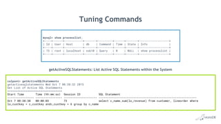 calpont> getActiveSQLStatements
getactivesqlstatements Wed Oct 7 08:38:32 2015
Get List of Active SQL Statements
=================================
Start Time Time (hh:mm:ss) Session ID SQL Statement
---------------- ---------------- -------------------- -----------------------------------------------------------
Oct 7 08:38:30 00:00:03 73 select c_name,sum(lo_revenue) from customer, lineorder where
lo_custkey = c_custkey andc_custkey = 6 group by c_name
getActiveSQLStatements: List Active SQL Statements within the System
mysql> show processlist;
+----+------+-----------+-------+---------+------+-------+------------------+
| Id | User | Host | db | Command | Time | State | Info |
+----+------+-----------+-------+---------+------+-------+------------------+
| 73 | root | localhost | ssb10 | Query | 0 | NULL | show processlist |
+----+------+-----------+-------+---------+------+-------+------------------+
Tuning Commands
 