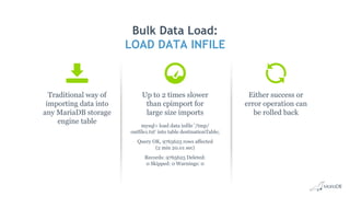 Traditional way of
importing data into
any MariaDB storage
engine table
Bulk Data Load:
LOAD DATA INFILE
Up to 2 times slower
than cpimport for
large size imports
mysql> load data infile '/tmp/
outfile1.txt' into table destinationTable;
Query OK, 9765625 rows affected
(2 min 20.01 sec)
Records: 9765625 Deleted:
0 Skipped: 0 Warnings: 0
Either success or
error operation can
be rolled back
 