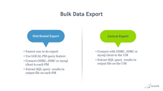 • Connect with ODBC, JDBC or
mysql client to the UM
• Extract SQL query results in
output file on the UM
Bulk Data Export
Distributed Export Central Export
• Fastest way to do export
• Use LOCAL PM query feature
• Connect ODBC, JDBC or mysql
client to each PM
• Extract SQL query results in
output file on each PM
 