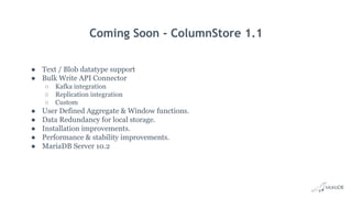 Coming Soon - ColumnStore 1.1
● Text / Blob datatype support
● Bulk Write API Connector
○ Kafka integration
○ Replication integration
○ Custom
● User Defined Aggregate & Window functions.
● Data Redundancy for local storage.
● Installation improvements.
● Performance & stability improvements.
● MariaDB Server 10.2
 