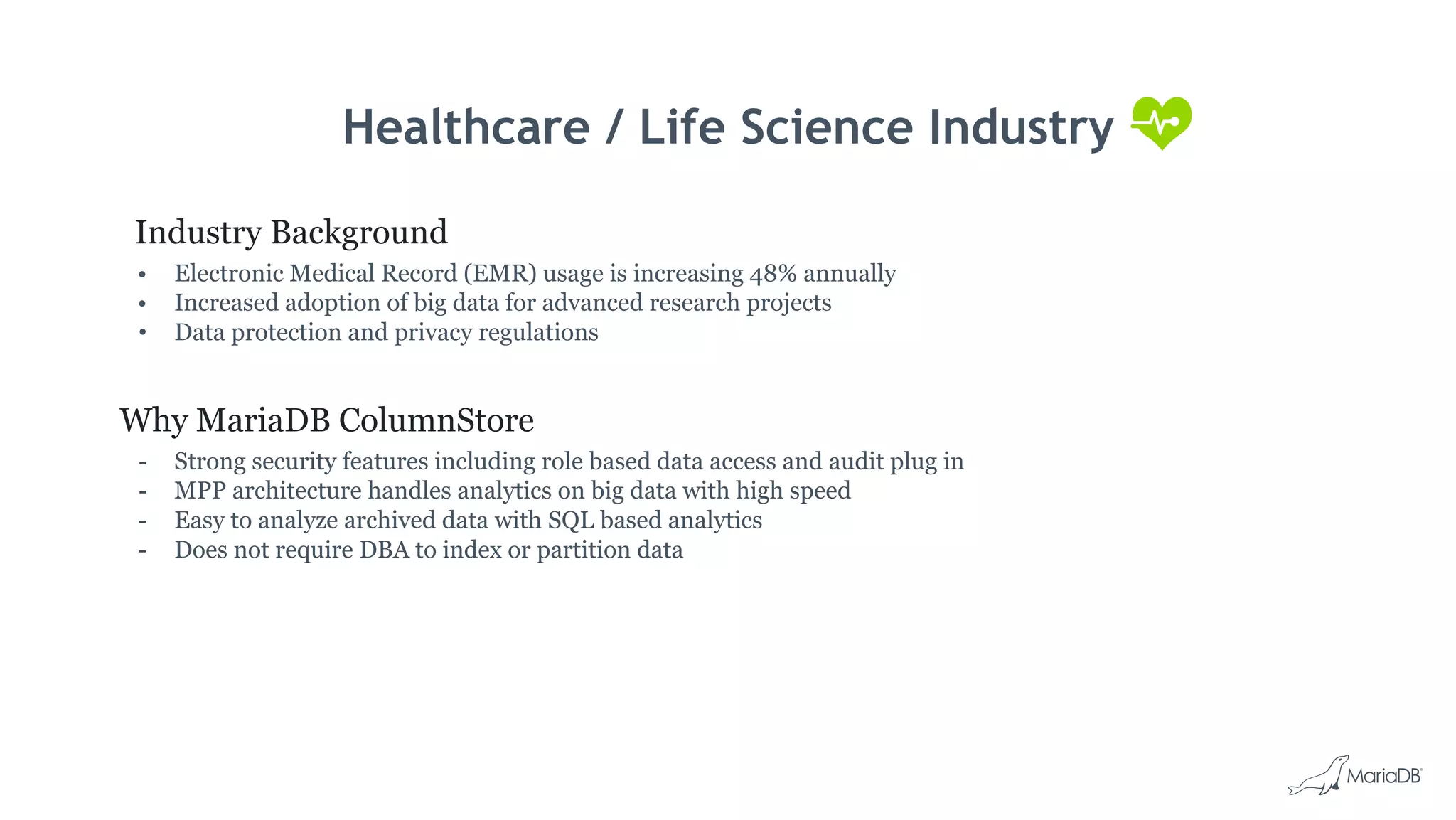 Healthcare / Life Science Industry
Industry Background
• Electronic Medical Record (EMR) usage is increasing 48% annually
• Increased adoption of big data for advanced research projects
• Data protection and privacy regulations
Why MariaDB ColumnStore
- Strong security features including role based data access and audit plug in
- MPP architecture handles analytics on big data with high speed
- Easy to analyze archived data with SQL based analytics
- Does not require DBA to index or partition data
 