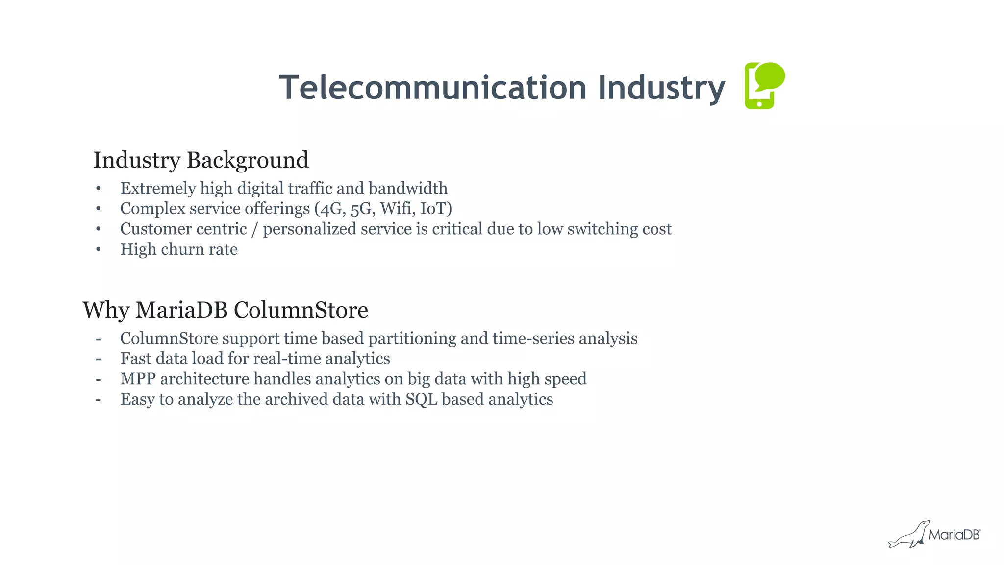 Telecommunication Industry
Industry Background
• Extremely high digital traffic and bandwidth
• Complex service offerings (4G, 5G, Wifi, IoT)
• Customer centric / personalized service is critical due to low switching cost
• High churn rate
Why MariaDB ColumnStore
- ColumnStore support time based partitioning and time-series analysis
- Fast data load for real-time analytics
- MPP architecture handles analytics on big data with high speed
- Easy to analyze the archived data with SQL based analytics
 