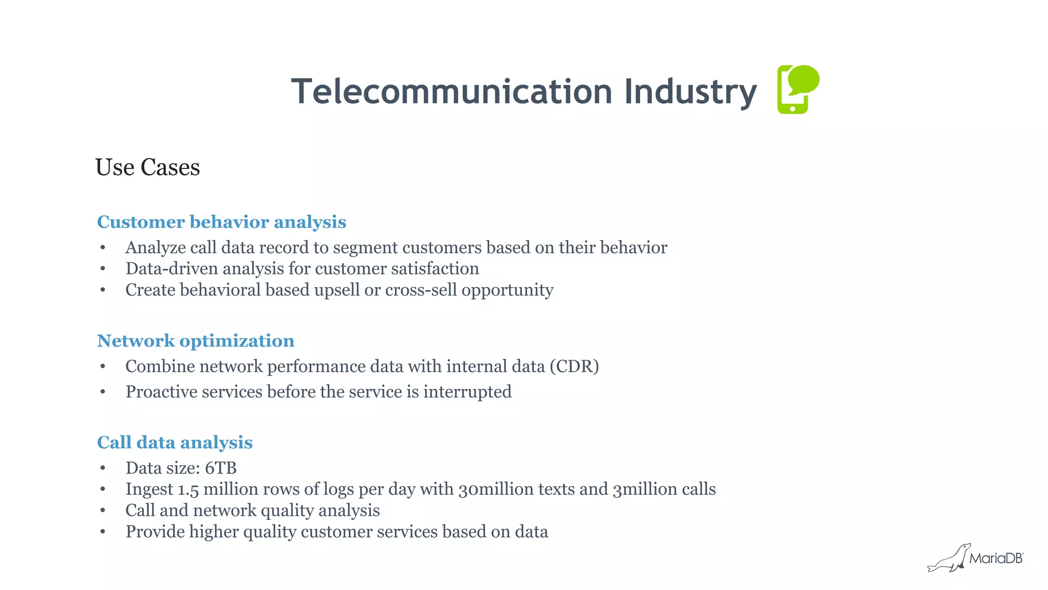 Telecommunication Industry
Use Cases
Customer behavior analysis
• Analyze call data record to segment customers based on their behavior
• Data-driven analysis for customer satisfaction
• Create behavioral based upsell or cross-sell opportunity
Network optimization
• Combine network performance data with internal data (CDR)
• Proactive services before the service is interrupted
Call data analysis
• Data size: 6TB
• Ingest 1.5 million rows of logs per day with 30million texts and 3million calls
• Call and network quality analysis
• Provide higher quality customer services based on data
 