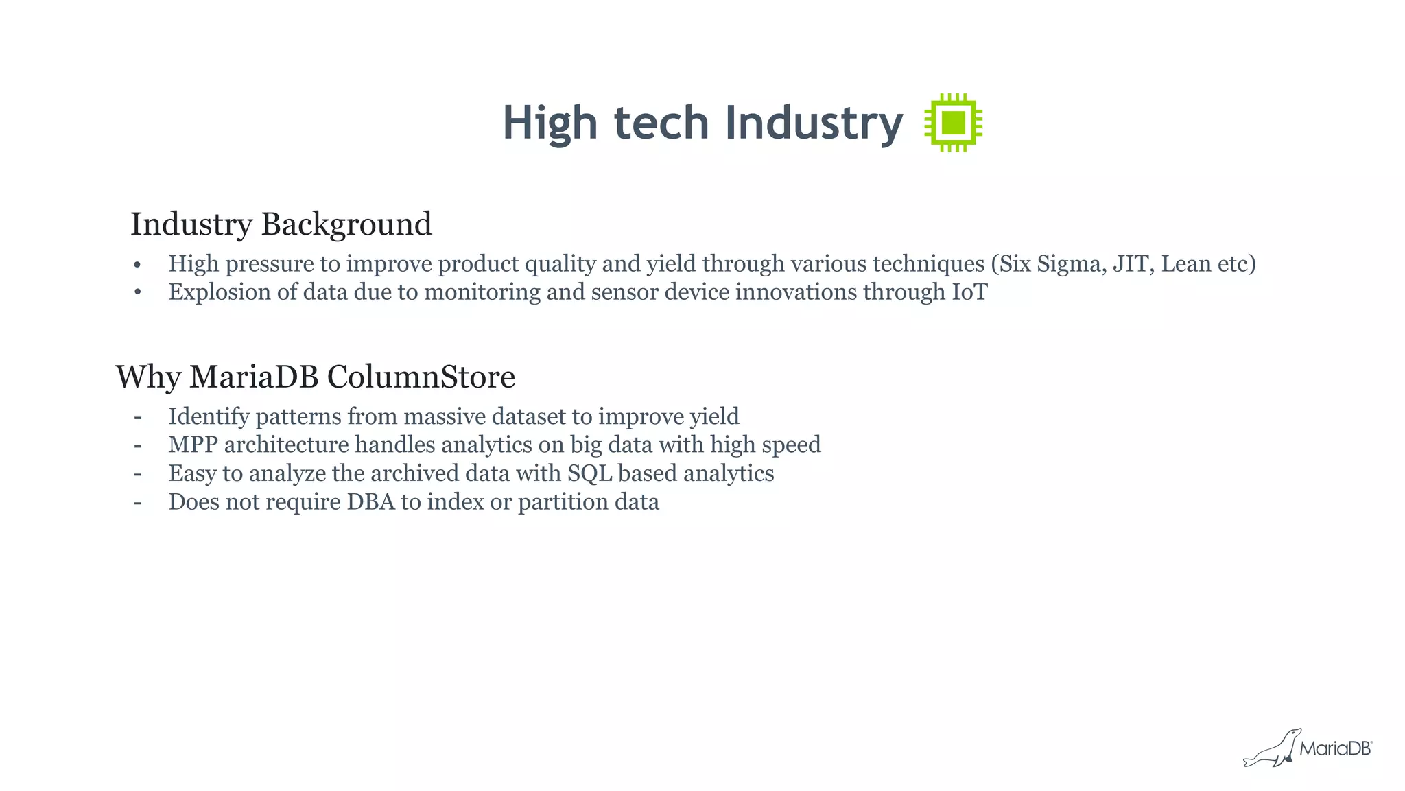 High tech Industry
Industry Background
• High pressure to improve product quality and yield through various techniques (Six Sigma, JIT, Lean etc)
• Explosion of data due to monitoring and sensor device innovations through IoT
Why MariaDB ColumnStore
- Identify patterns from massive dataset to improve yield
- MPP architecture handles analytics on big data with high speed
- Easy to analyze the archived data with SQL based analytics
- Does not require DBA to index or partition data
 