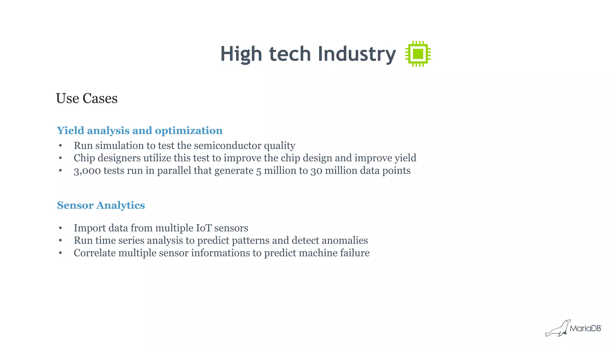 High tech Industry
Use Cases
Yield analysis and optimization
• Run simulation to test the semiconductor quality
• Chip designers utilize this test to improve the chip design and improve yield
• 3,000 tests run in parallel that generate 5 million to 30 million data points
Sensor Analytics
• Import data from multiple IoT sensors
• Run time series analysis to predict patterns and detect anomalies
• Correlate multiple sensor informations to predict machine failure
 