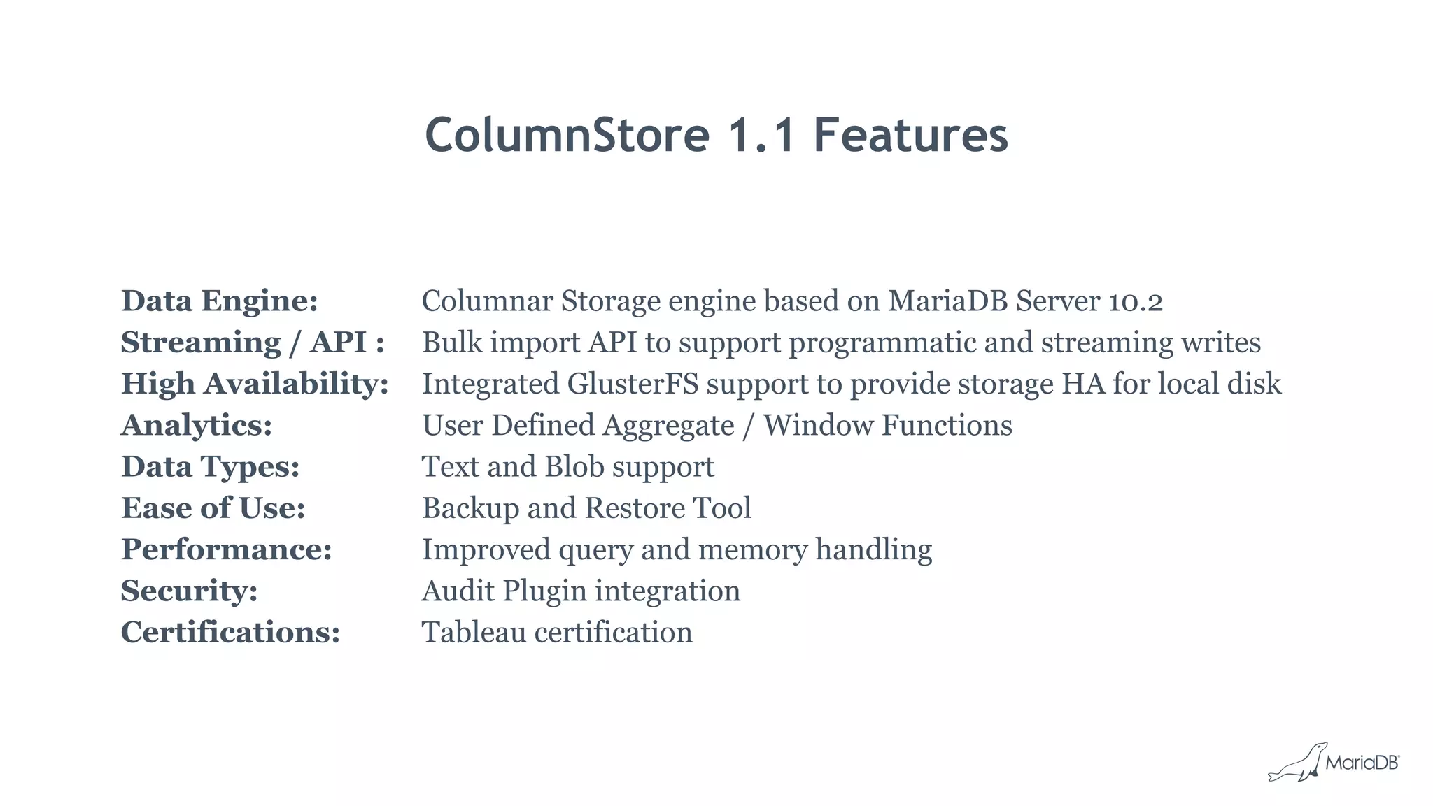 ColumnStore 1.1 Features
Data Engine:
Streaming / API :
High Availability:
Analytics:
Data Types:
Ease of Use:
Performance:
Security:
Certifications:
Columnar Storage engine based on MariaDB Server 10.2
Bulk import API to support programmatic and streaming writes
Integrated GlusterFS support to provide storage HA for local disk
User Defined Aggregate / Window Functions
Text and Blob support
Backup and Restore Tool
Improved query and memory handling
Audit Plugin integration
Tableau certification
 