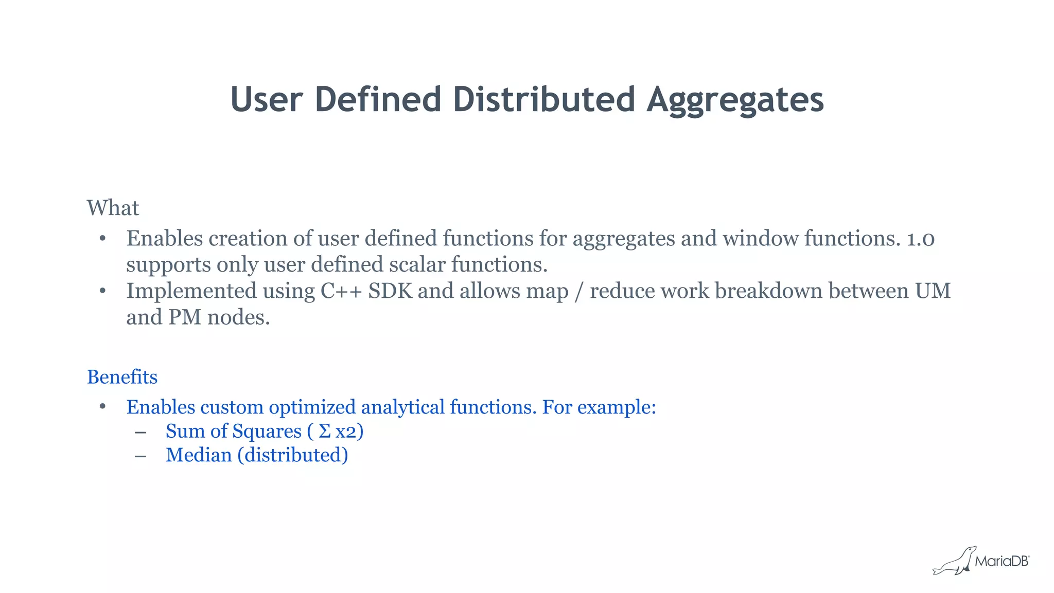 User Defined Distributed Aggregates
What
• Enables creation of user defined functions for aggregates and window functions. 1.0
supports only user defined scalar functions.
• Implemented using C++ SDK and allows map / reduce work breakdown between UM
and PM nodes.
Benefits
• Enables custom optimized analytical functions. For example:
– Sum of Squares ( Σ x2)
– Median (distributed)
 