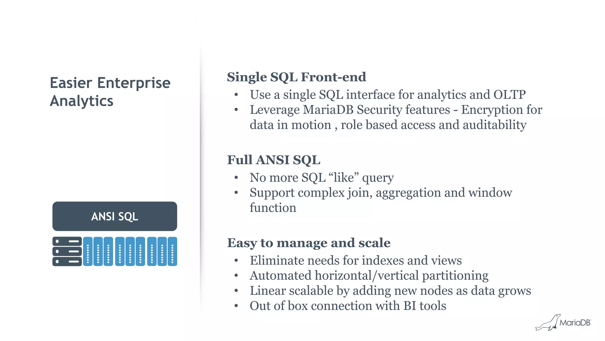 Easier Enterprise
Analytics
ANSI SQL
Single SQL Front-end
• Use a single SQL interface for analytics and OLTP
• Leverage MariaDB Security features - Encryption for
data in motion , role based access and auditability
Full ANSI SQL
• No more SQL “like” query
• Support complex join, aggregation and window
function
Easy to manage and scale
• Eliminate needs for indexes and views
• Automated horizontal/vertical partitioning
• Linear scalable by adding new nodes as data grows
• Out of box connection with BI tools
 