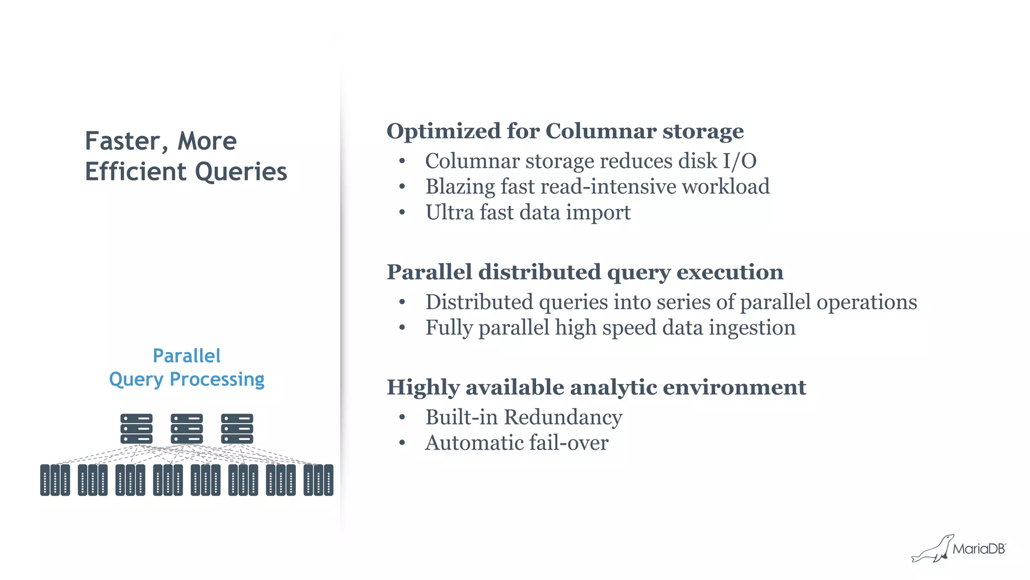 Faster, More
Efficient Queries
Optimized for Columnar storage
• Columnar storage reduces disk I/O
• Blazing fast read-intensive workload
• Ultra fast data import
Parallel distributed query execution
• Distributed queries into series of parallel operations
• Fully parallel high speed data ingestion
Highly available analytic environment
• Built-in Redundancy
• Automatic fail-over
Parallel
Query Processing
 