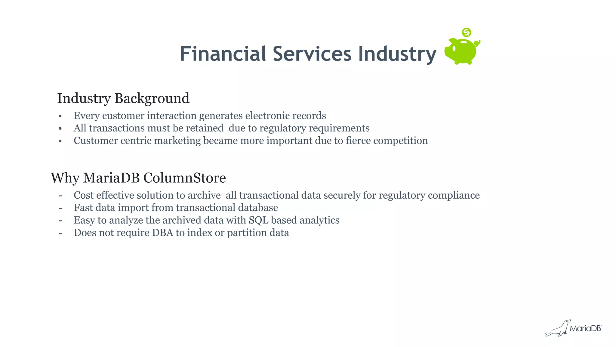 Financial Services Industry
Industry Background
• Every customer interaction generates electronic records
• All transactions must be retained due to regulatory requirements
• Customer centric marketing became more important due to fierce competition
Why MariaDB ColumnStore
- Cost effective solution to archive all transactional data securely for regulatory compliance
- Fast data import from transactional database
- Easy to analyze the archived data with SQL based analytics
- Does not require DBA to index or partition data
 
