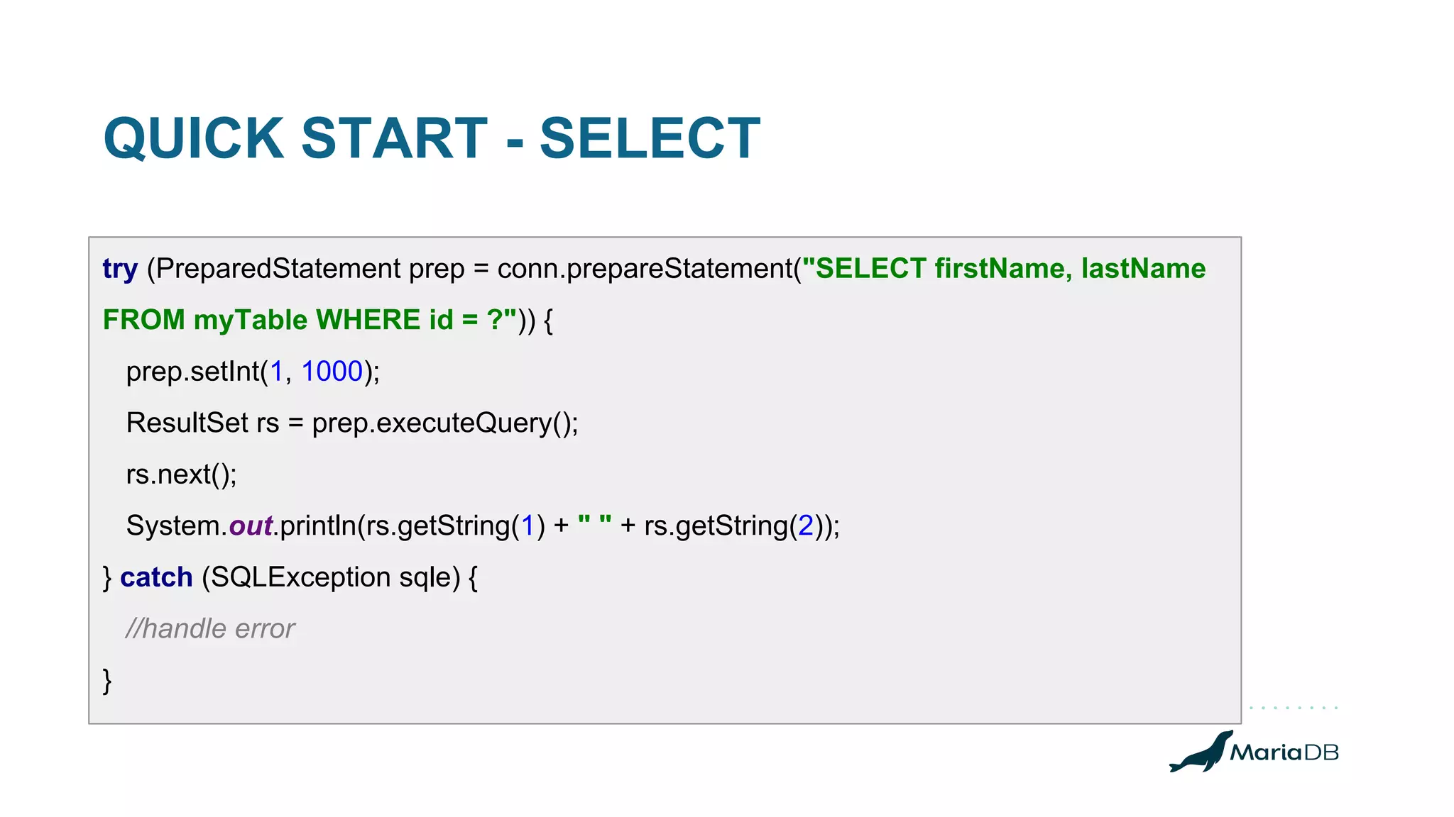 QUICK START - SELECT try (PreparedStatement prep = conn.prepareStatement("SELECT firstName, lastName FROM myTable WHERE id = ?")) { prep.setInt(1, 1000); ResultSet rs = prep.executeQuery(); rs.next(); System.out.println(rs.getString(1) + " " + rs.getString(2)); } catch (SQLException sqle) { //handle error } 