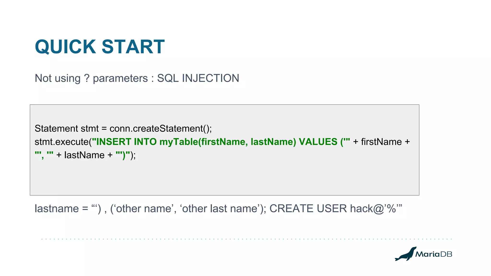 QUICK START Statement stmt = conn.createStatement(); stmt.execute("INSERT INTO myTable(firstName, lastName) VALUES ('" + firstName + "', '" + lastName + "')"); Not using ? parameters : SQL INJECTION lastname = “‘) , (‘other name’, ‘other last name’); CREATE USER hack@’%’” 
