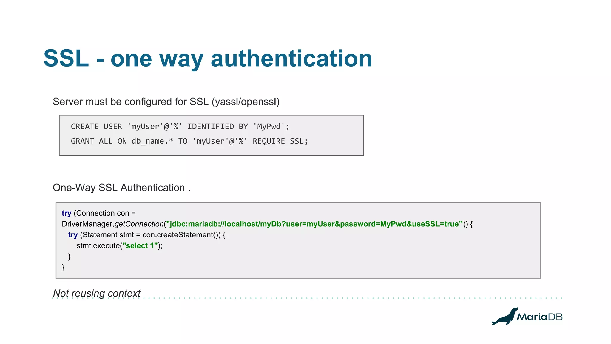 SSL - one way authentication Server must be configured for SSL (yassl/openssl) One-Way SSL Authentication . Not reusing context try (Connection con = DriverManager.getConnection("jdbc:mariadb://localhost/myDb?user=myUser&password=MyPwd&useSSL=true”)) { try (Statement stmt = con.createStatement()) { stmt.execute("select 1"); } } CREATE USER 'myUser'@'%' IDENTIFIED BY 'MyPwd'; GRANT ALL ON db_name.* TO 'myUser'@'%' REQUIRE SSL; 