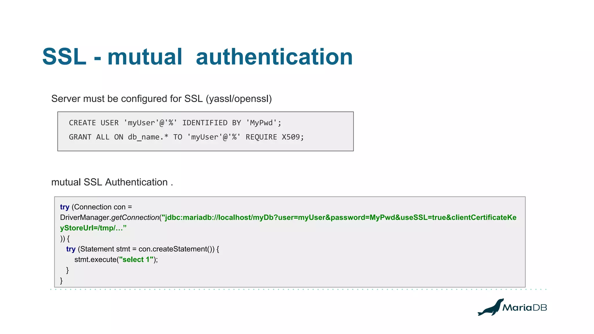 SSL - mutual authentication Server must be configured for SSL (yassl/openssl) mutual SSL Authentication . try (Connection con = DriverManager.getConnection("jdbc:mariadb://localhost/myDb?user=myUser&password=MyPwd&useSSL=true&clientCertificateKe yStoreUrl=/tmp/…” )) { try (Statement stmt = con.createStatement()) { stmt.execute("select 1"); } } CREATE USER 'myUser'@'%' IDENTIFIED BY 'MyPwd'; GRANT ALL ON db_name.* TO 'myUser'@'%' REQUIRE X509; 